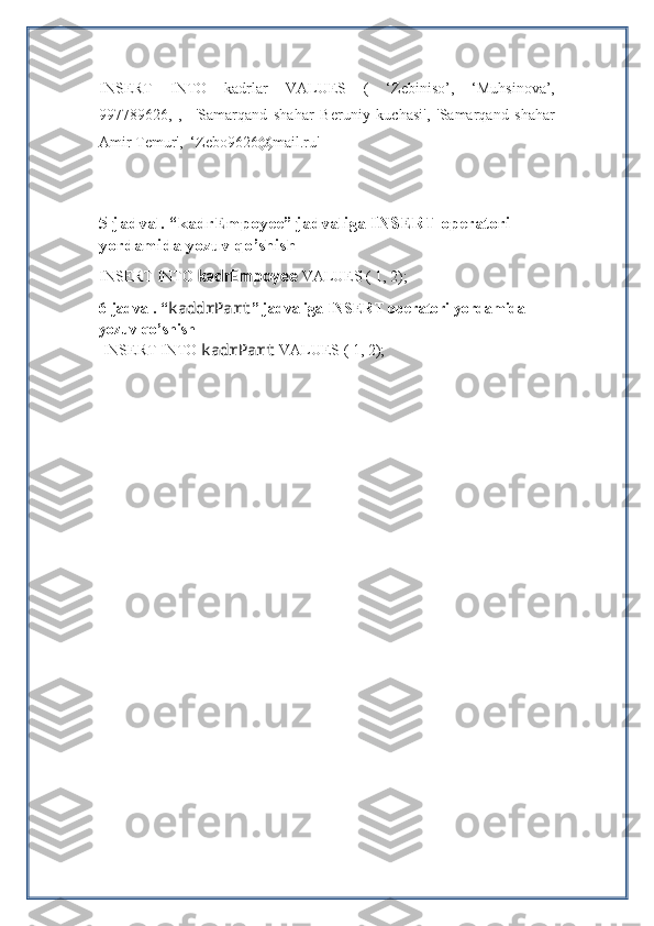 INSERT   INTO   kadrlar   VALUES   (   ‘Zebiniso’,   ‘Muhsinova’,
997789626,   ,     'Samarqand   shahar   Beruniy   kuchasi',   'Samarqand   shahar
Amir Temur',  ‘Zebo9626@mail.ru'
5-jadval. “ kadrEmpoyee ” jadvaliga INSERT operatori 
yordamida yozuv qo’shish
INSERT INTO  kadrEmpoyee  VALUES ( 1, 2);
6-jadval. “ kaddrPart ” jadvaliga INSERT operatori yordamida 
yozuv qo’shish     
  INSERT INTO  kadrPart   VALUES ( 1, 2); 