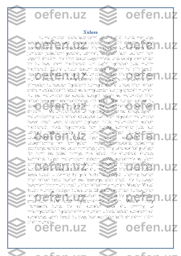 Xulosa
Bu malumotlar Talaba kadr tizimi uchun tuzildi. Bunda men unga
kerakli   jadvallarni   tuzib   o’zaro   aloqalarni   hosil   qilib   chiqdim.   Darslar
davomida   men   malumotlar   mazasi   bilan   ishlashni   kurib   chiqdim.   Shu
jumladan   jadvallarni   yaratish,   uchirish,   tahrirlash   kabi   usullarni   ham
urganib chiqdim. Biz biror dastur  tuzganimizda unda asosiy qismlaridan
bir   bu   baza   qismi   hisoblanadi.   Uni   tug’ri   loyihalash   juda   muhim
hisoblanadi.   Chunki   u   butun   dasturni   qanday   ishlashini   hal   qilib   beradi.
Dastur   shu   asosida   ishlaydi.   Malumotlar   bazasi   bilan   ishlashdi   eng
muhim   ishlardan   biri   normallashtirish   hisoblanadi.   Normallashtirishlarni
qilmasdan   bu   bazadan   foydalanib   bulmaydi   chunki   u   baza   bilan   ishlash
ancha murakkablashib ketadi va kompyuterdan kup joy ajratishi mumkin.
Bu   esa   malumotlar   tez   suratda   kupayib   ketishi   va   malumotlar   bilan
ishlash   jarayonini   sekinlashtirishga   olib   keladi.   Men   bundan   tashqari   bu
darslar       davomida   malumotlarni   qidirish,   uchirishlarni   ham   kurib
chiqdim.     Malumotlar bazasi uzi hayotimizda biror real sohaga tegishli
malumotlarning tuliq ishlash strukturasi tuzilib uni relyatsion malumotlar
bazasi   orqali   uzaro   aloqalarni   joylagan   holda   malumotlarini   saqlash
hisoblanadi.   Bizda   hayotimizda   ham   bunday   kurinishlar   juda   kup
uchraydi   masalan:Oddiy   sinf   jurnalini   oladigan   bulsak   unda
uquvchilarning   biror   fandan   olgan   baholari   saqlanadi.   Unda
uquvchilarning   ism   familiyalari     malumotlar   bazasida   jadvalning
qatorlariga sanalar esa ustun nomlariga jurnalning usha saxifasi yozilgan
fan   nomi   esa   jadval   nomiga   mos   keladi.   Biz   shunchaki   shunaqa
kurinishda   bulgan   malumotlarni   elektron   tarzda   saqlashimiz   va   ularni
tahrirlashni  qilishimiz mumkin. Malumotlar  bazalari  bilan ishlash uchun
kuplab   tizimlar   mavjud   bulib   ular   shu   malumotlar   bilan   ishlash   uchun
kerak   buladi.   U   tizimlar   Sql   yoki   NoSql   da   ishlaydi.   Ularning   bazilari
bilan   ishlash   bepul   bazilari   esa   letsenziya   talab   qiladi.   Biz   bu   tuzgan
bazamizni biror muhit orqali u bilan ishlashimiz mumkin. Masalan Visual
Studio muhitini oladigan bulsak unda C# dasturlash tilidan bu baza bilan
ishlashimiz   mumkin.  Kuplab   dasturlash   muhitlarida  biz   sql   surovlaridan
emas   turli   ORM   lardan   foydalanishimiz   mumkin.   Masalan   Entity
Framework   bunda   biz   sql   surovlari   emas   shu   ormning   uz
imkoniyatlaridan foydalanishimiz mumkin u bizda kerakli surovlarni sql
surovlariga   ugirib   beradi   bu   bizga   bazi   xatoliklar   kelib   chiqishini   oldini
olishi mumkin. 