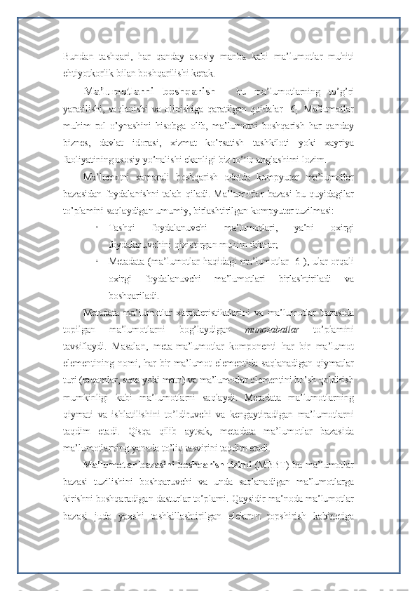 Bundan   tashqari,   har   qanday   asosiy   manba   kabi   ma’lumotlar   muhiti
ehtiyotkorlik bilan boshqarilishi kerak. 
Ma’lumotlarni   boshqarish   -   bu   ma’lumotlarning   to’g’ri
yaratilishi,   saqlanishi   va   olinishiga   qaratilgan   qoidalar   [6].   Ma’lumotlar
muhim   rol   o’ynashini   hisobga   olib,   ma’lumotni   boshqarish   har   qanday
biznes,   davlat   idorasi,   xizmat   ko’rsatish   tashkiloti   yoki   xayriya
faoliyatining asosiy yo’nalishi ekanligi biz to’liq anglashimi lozim.
Ma’lumotni   samarali   boshqarish   odatda   kompyuter   ma’lumotlar
bazasidan   foydalanishni   talab   qiladi.   Ma’lumotlar   bazasi   bu   quyidagilar
to’plamini saqlaydigan umumiy, birlashtirilgan kompyuter tuzilmasi:
• Tashqi   foydalanuvchi   ma’lumotlari,   ya’ni   oxirgi
foydalanuvchini qiziqtirgan muhim faktlar;
• Metadata (ma’lumotlar haqidagi  ma’lumotlar [6]), ular orqali
oxirgi   foydalanuvchi   ma’lumotlari   birlashtiriladi   va
boshqariladi.
Metadata   ma’lumotlar   xarakteristikalarini   va   ma’lumotlar   bazasida
topilgan   ma’lumotlarni   bog’laydigan   munosabatlar   to’plamini
tavsiflaydi.   Masalan,   meta-ma’lumotlar   komponenti   har   bir   ma’lumot
elementining nomi, har  bir ma’lumot  elementida saqlanadigan qiymatlar
turi (raqamlar, sana yoki matn) va ma’lumotlar elementini bo’sh qoldirish
mumkinligi   kabi   ma’lumotlarni   saqlaydi.   Metadata   ma’lumotlarning
qiymati   va   ishlatilishini   to’ldiruvchi   va   kengaytiradigan   ma’lumotlarni
taqdim   etadi.   Qisqa   qilib   aytsak,   metadata   ma’lumotlar   bazasida
ma’lumotlarning yanada to’liq tasvirini taqdim etadi.
Ma’lumotlar bazasini  boshqarish tizimi   (MBBT) bu ma’lumotlar
bazasi   tuzilishini   boshqaruvchi   va   unda   saqlanadigan   ma’lumotlarga
kirishni boshqaradigan dasturlar to’plami. Qaysidir ma’noda ma’lumotlar
bazasi   juda   yaxshi   tashkillashtirilgan   elektron   topshirish   kabinetiga 