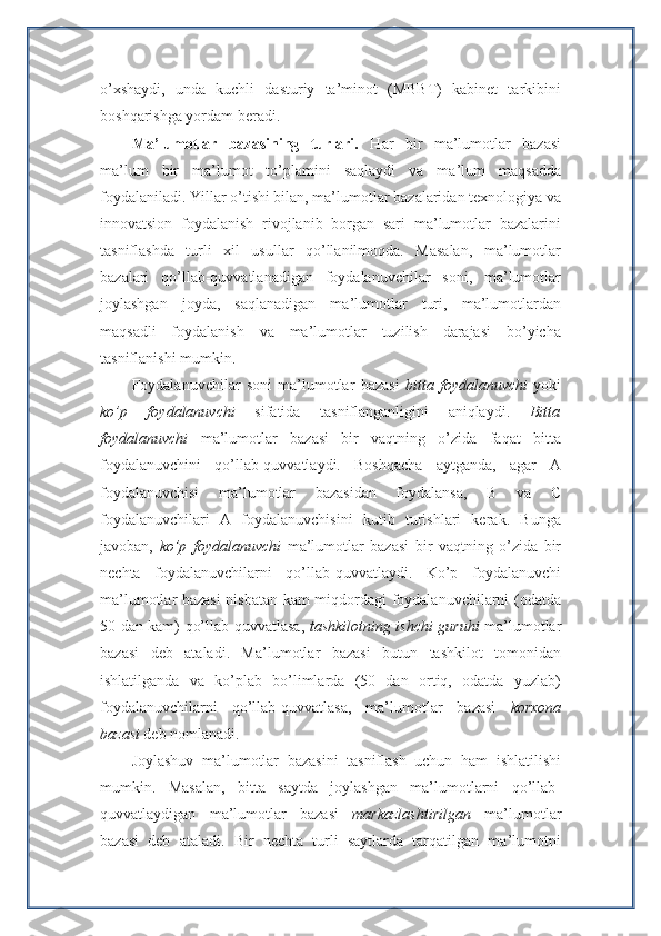 o’xshaydi,   unda   kuchli   dasturiy   ta’minot   (MBBT)   kabinet   tarkibini
boshqarishga yordam beradi.
Ma’lumotlar   bazasining   turlari.   Har   bir   ma’lumotlar   bazasi
ma’lum   bir   ma’lumot   to’plamini   saqlaydi   va   ma’lum   maqsadda
foydalaniladi. Yillar o’tishi bilan, ma’lumotlar bazalaridan texnologiya va
innovatsion   foydalanish   rivojlanib   borgan   sari   ma’lumotlar   bazalarini
tasniflashda   turli   xil   usullar   qo’llanilmoqda.   Masalan,   ma’lumotlar
bazalari   qo’llab-quvvatlanadigan   foydalanuvchilar   soni,   ma’lumotlar
joylashgan   joyda,   saqlanadigan   ma’lumotlar   turi,   ma’lumotlardan
maqsadli   foydalanish   va   ma’lumotlar   tuzilish   darajasi   bo’yicha
tasniflanishi mumkin.
Foydalanuvchilar   soni   ma’lumotlar   bazasi   bitta   foydalanuvchi   yoki
ko’p   foydalanuvchi   sifatida   tasniflanganligini   aniqlaydi.   Bitta
foydalanuvchi   ma’lumotlar   bazasi   bir   vaqtning   o’zida   faqat   bitta
foydalanuvchini   qo’llab-quvvatlaydi.   Boshqacha   aytganda,   agar   A
foydalanuvchisi   ma’lumotlar   bazasidan   foydalansa,   B   va   C
foydalanuvchilari   A   foydalanuvchisini   kutib   turishlari   kerak.   Bunga
javoban,   ko’p   foydalanuvchi   ma’lumotlar   bazasi   bir   vaqtning   o’zida   bir
nechta   foydalanuvchilarni   qo’llab-quvvatlaydi.   Ko’p   foydalanuvchi
ma’lumotlar bazasi  nisbatan kam miqdordagi foydalanuvchilarni (odatda
50 dan kam) qo’llab-quvvatlasa,   tashkilotning ishchi guruhi   ma’lumotlar
bazasi   deb   ataladi.   Ma’lumotlar   bazasi   butun   tashkilot   tomonidan
ishlatilganda   va   ko’plab   bo’limlarda   (50   dan   ortiq,   odatda   yuzlab)
foydalanuvchilarni   qo’llab-quvvatlasa,   ma’lumotlar   bazasi   korxona
bazasi  deb nomlanadi.
Joylashuv   ma’lumotlar   bazasini   tasniflash   uchun   ham   ishlatilishi
mumkin.   Masalan,   bitta   saytda   joylashgan   ma’lumotlarni   qo’llab-
quvvatlaydigan   ma’lumotlar   bazasi   markazlashtirilgan   ma’lumotlar
bazasi   deb   ataladi.   Bir   nechta   turli   saytlarda   tarqatilgan   ma’lumotni 