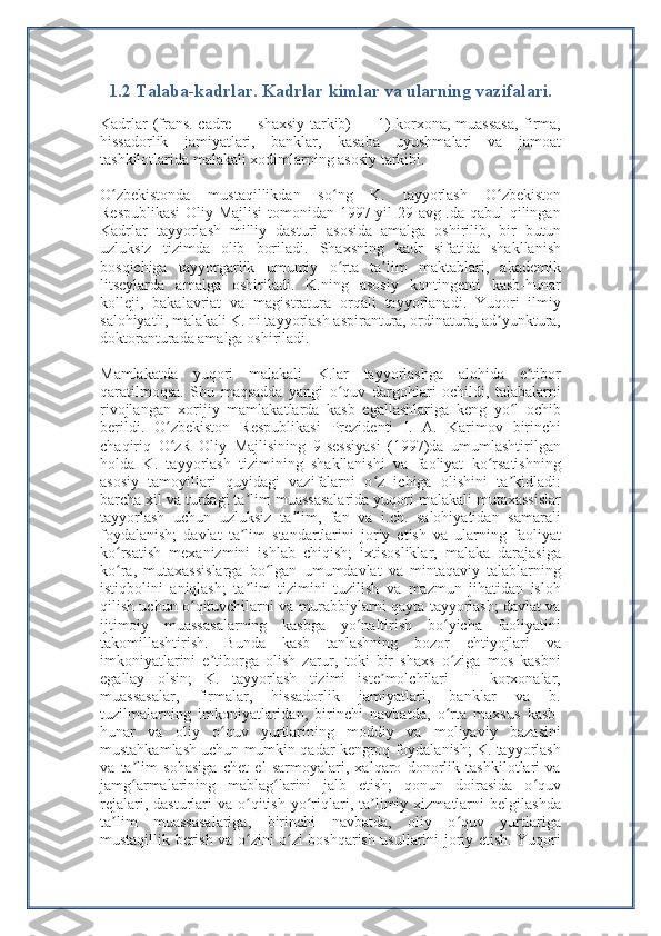 1.2  Talaba -kadrlar. Kadrlar kimlar va ularning vazifalari.
Kadrlar (frans. cadre — shaxsiy tarkib) — 1) korxona, muassasa,  firma,
hissadorlik   jamiyatlari,   banklar,   kasaba   uyushmalari   va   jamoat
tashkilotlarida malakali xodimlarning asosiy tarkibi.
O zbekistonda   mustaqillikdan   so ng   K.   tayyorlash   O zbekistonʻ ʻ ʻ
Respublikasi  Oliy Majlisi  tomonidan 1997-yil 29 avg .da qabul qilingan
Kadrlar   tayyorlash   milliy   dasturi   asosida   amalga   oshirilib,   bir   butun
uzluksiz   tizimda   olib   boriladi.   Shaxsning   kadr   sifatida   shakllanish
bosqichiga   tayyorgarlik   umumiy   o rta   ta lim   maktablari,   akademik	
ʻ ʼ
litseylarda   amalga   oshiriladi.   K.ning   asosiy   kontingenti   kasb-hunar
kolleji,   bakalavriat   va   magistratura   orqali   tayyorlanadi.   Yuqori   ilmiy
salohiyatli, malakali K. ni tayyorlash aspirantura, ordinatura, ad yunktura,	
ʼ
doktoranturada amalga oshiriladi.
Mamlakatda   yuqori   malakali   K.lar   tayyorlashga   alohida   e tibor	
ʼ
qaratilmoqsa.   Shu   maqsadda   yangi   o quv   dargohlari   ochildi,   talabalarni	
ʻ
rivojlangan   xorijiy   mamlakatlarda   kasb   egallashlariga   keng   yo l   ochib	
ʻ
berildi.   O zbekiston   Respublikasi   Prezidenti   I.   A.   Karimov   birinchi	
ʻ
chaqiriq   O zR   Oliy   Majlisining   9-sessiyasi   (1997)da   umumlashtirilgan
ʻ
holda   K.   tayyorlash   tizimining   shakllanishi   va   faoliyat   ko rsatishning	
ʻ
asosiy   tamoyillari   quyidagi   vazifalarni   o z   ichiga   olishini   ta kidladi:	
ʻ ʼ
barcha xil va turdagi ta lim muassasalarida yuqori malakali mutaxassislar	
ʼ
tayyorlash   uchun   uzluksiz   ta lim,   fan   va   i.ch.   salohiyatidan   samarali	
ʼ
foydalanish;   davlat   ta lim   standartlarini   joriy   etish   va   ularning   faoliyat	
ʼ
ko rsatish   mexanizmini   ishlab   chiqish;   ixtisosliklar,   malaka   darajasiga	
ʻ
ko ra,   mutaxassislarga   bo lgan   umumdavlat   va   mintaqaviy   talablarning
ʻ ʻ
istiqbolini   aniqlash;   ta lim   tizimini   tuzilish   va   mazmun   jihatidan   isloh	
ʼ
qilish uchun o qituvchilarni va murabbiylarni qayta tayyorlash; davlat va	
ʻ
ijtimoiy   muassasalarning   kasbga   yo naltirish   bo yicha   faoliyatini	
ʻ ʻ
takomillashtirish.   Bunda   kasb   tanlashning   bozor   ehtiyojlari   va
imkoniyatlarini   e tiborga   olish   zarur,   toki   bir   shaxs   o ziga   mos   kasbni	
ʼ ʻ
egallay   olsin;   K.   tayyorlash   tizimi   iste molchilari   —   korxonalar,	
ʼ
muassasalar,   firmalar,   hissadorlik   jamiyatlari,   banklar   va   b.
tuzilmalarning   imkoniyatlaridan,   birinchi   navbatda,   o rta   maxsus   kasb-	
ʻ
hunar   va   oliy   o quv   yurtlarining   moddiy   va   moliyaviy   bazasini	
ʻ
mustahkamlash uchun mumkin qadar kengroq foydalanish; K. tayyorlash
va   ta lim   sohasiga   chet   el   sarmoyalari,   xalqaro   donorlik   tashkilotlari   va	
ʼ
jamg armalarining   mablag larini   jalb   etish;   qonun   doirasida   o quv
ʻ ʻ ʻ
rejalari,  dasturlari   va  o qitish   yo riqlari,  ta limiy  xizmatlarni   belgilashda	
ʻ ʻ ʼ
ta lim   muassasalariga,   birinchi   navbatda,   oliy   o quv   yurtlariga	
ʼ ʻ
mustaqillik berish va o zini o zi boshqarish usullarini joriy etish. Yuqori	
ʻ ʻ 