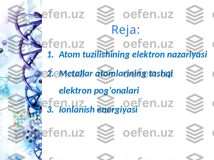 Reja:
1. Atom tuzilishining elektron nazariyasi 
2. Metallar atomlarining tashqi 
elektron pog‘onalari
3. Ionlanish energiyasi  