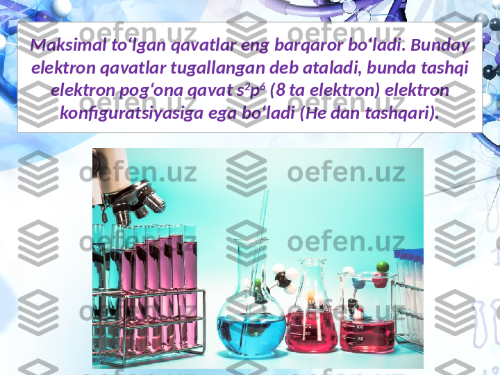 Maksimal to‘lgan qavatlar eng barqaror bo‘ladi. Bunday 
elektron qavatlar tugallangan deb ataladi, bunda tashqi 
elektron pog‘ona qavat s 2
p 6
 (8 ta elektron) elektron 
konfiguratsiyasiga ega bo‘ladi (He dan tashqari). 