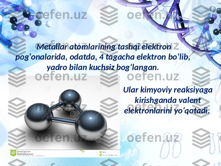 Metallar atomlarining tashqi elektron 
pog‘onalarida, odatda, 4 tagacha elektron bo‘lib,  
yadro bilan kuchsiz bog‘langan. 
Ular kimyoviy reaksiyaga 
kirishganda valent 
elektronlarini yo‘qotadi.  