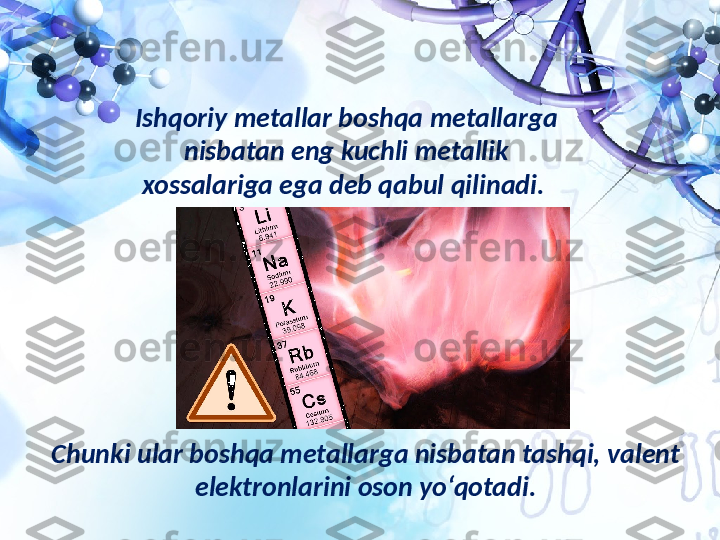 Ishqoriy metallar boshqa metallarga 
nisbatan eng kuchli metallik 
xossalariga ega deb qabul qilinadi. 
Chunki ular boshqa metallarga nisbatan tashqi, valent 
elektronlarini oson yo‘qotadi. 