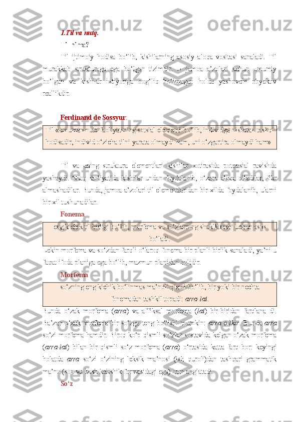 1.Til va nutq.  
Til nima?  
Til   ijtimoiy   hodisa   bo‘lib,   kishilarning   asosiy   aloqa   vositasi   sanaladi.   Til
murakkab   strukturaga   ega   bo‘lgan   tizimdir.   U   jamoa   a’zolari   uchun   umumiy
bo‘lgan   va   kishilar   ixtiyoriga   bog‘liq   bo‘lmagan   holda   yashovchi   obyektiv
reallikdir.
Ferdinand de Sossyur :
Til «umuman nutq faoliyatining sotsial elementi bo‘lib, individga nisbatan tashqi
hodisadir, individ o‘zicha tilni yarata olmaydi ham, uni o‘zgartira olmaydi ham»
Til   va   uning   struktura   elementlari   kishilar   xotirasida   potensial   ravishda
yashaydi.   Nutq   faoliyatida   kishilar   undan   foydalanib,   o‘zaro   aloqa   qiladilar,   fikr
almashadilar. Bunda, jamoa a’zolari til elementlaridan bir xilda foydalanib, ularni
bir xil tushunadilar. 
Fonema  
eng kichik til birligi bo‘lib, morfema va so‘zlarning shakllanishi uchun asos
bo‘ladi.
Lekin morfema va so‘zdan farqli o‘laroq fonema bir planli birlik sanaladi, ya’ni u
faqat ifoda planiga ega bo‘lib, mazmun planidan holidir.
Morfema  
so‘zning eng kichik bo‘linmas ma’noli qismi bo‘lib, bir yoki bir nechta
fonemadan tashkil topadi:  arra-lat .
Bunda   o‘zak   morfema   ( arra )   va   affiksal   morfema   ( lat )   bir-biridan   farqlana   di.
Ba’zan   o‘zak   morfema   bir   so‘zga   teng   bo‘lishi   mumkin:   arra   o‘tkir .  Bunda   arra
so‘zi morfema hamdir. Biroq ko‘p qismli so‘zlar sostavida kelgan o‘zak-morfema
( arra-lat )   bilan   bir   qismli   so‘z-morfema   ( arra )   o‘rtasida   katta   farq   bor:   keyingi
holatda   arra   so‘zi   o‘zining   leksik   ma’nosi   (ish   quroli)dan   tashqari   grammatik
ma’no (son va bosh kelishik formasidagi ega) ham anglatadi.
So‘z   