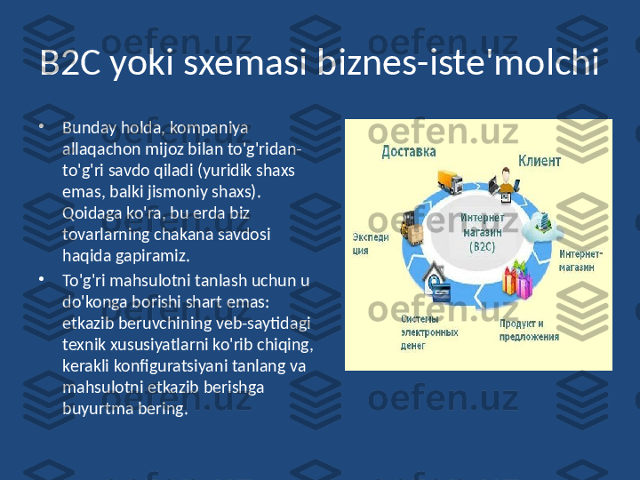 B2C yoki   sxemasi biznes-iste'molchi
•
Bunday holda, kompaniya 
allaqachon mijoz bilan to'g'ridan-
to'g'ri savdo qiladi (yuridik shaxs 
emas, balki jismoniy shaxs). 
Qoidaga ko'ra, bu erda biz 
tovarlarning chakana savdosi 
haqida gapiramiz. 
•
To'g'ri mahsulotni tanlash uchun u 
do'konga borishi shart emas: 
etkazib beruvchining veb-saytidagi 
texnik xususiyatlarni ko'rib chiqing, 
kerakli konfiguratsiyani tanlang va 
mahsulotni etkazib berishga 
buyurtma bering. 