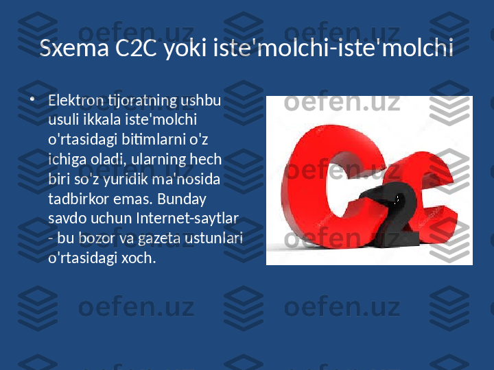 Sxema C2C yoki iste'molchi-iste'molchi
•
Elektron tijoratning ushbu 
usuli ikkala iste'molchi 
o'rtasidagi bitimlarni o'z 
ichiga oladi, ularning hech 
biri so'z yuridik ma'nosida 
tadbirkor emas. Bunday 
savdo uchun Internet-saytlar 
- bu bozor va gazeta ustunlari 
o'rtasidagi xoch. 