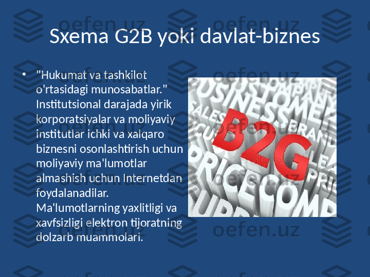 Sxema G2B yoki davlat-biznes
•
"Hukumat va tashkilot 
o'rtasidagi munosabatlar." 
Institutsional darajada yirik 
korporatsiyalar va moliyaviy 
institutlar ichki va xalqaro 
biznesni osonlashtirish uchun 
moliyaviy ma'lumotlar 
almashish uchun Internetdan 
foydalanadilar. 
Ma'lumotlarning yaxlitligi va 
xavfsizligi elektron tijoratning 
dolzarb muammolari. 