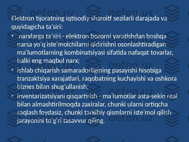 Elektron tijoratning iqtisodiy sharoitf sezilarli darajada va 
quyidagicha ta'siri:
•
  narxlarga ta'siri - elektron bozorni yaratishdan boshqa 
narsa yo'q   iste'molchilarni qidirishni osonlashtiradigan 
ma'lumotlarning kombinatsiyasi sifatida   nafaqat tovarlar, 
balki eng maqbul narx;
•
ishlab chiqarish samaradorligining pasayishi hisobiga  
tranzaktsiya xarajatlari, raqobatning kuchayishi va oshkora  
biznes bilan shug'ullanish;
•
inventarizatsiyani qisqartirish - ma'lumotlar asta-sekin real 
bilan almashtirilmoqda   zaxiralar, chunki ularni ortiqcha 
saqlash foydasiz, chunki   tarkibiy qismlarni iste'mol qilish 
jarayonini to'g'ri tasavvur qiling. 