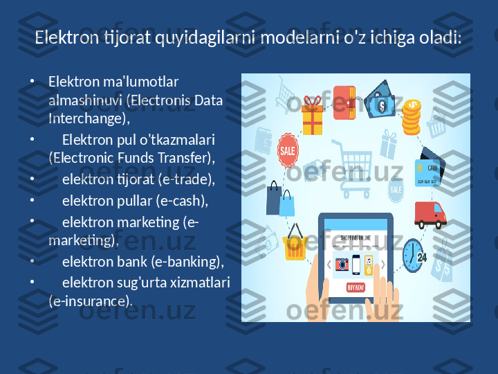 Elektron tijorat quyidagilarni modelarni o'z ichiga oladi:
•
Elektron ma'lumotlar 
almashinuvi (Electronis Data 
Interchange),
•
     Elektron pul o'tkazmalari 
(Electronic Funds Transfer),
•
     elektron tijorat (e-trade),
•
     elektron pullar (e-cash),
•
     elektron marketing (e-
marketing),
•
     elektron bank (e-banking),
•
     elektron sug'urta xizmatlari 
(e-insurance). 