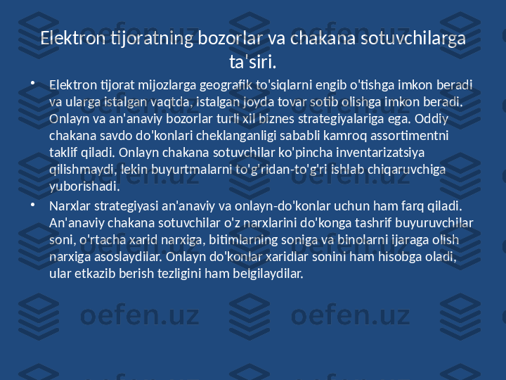 Elektron tijoratning bozorlar va chakana sotuvchilarga 
ta'siri.
•
Elektron tijorat mijozlarga geografik to'siqlarni engib o'tishga imkon beradi 
va ularga istalgan vaqtda, istalgan joyda tovar sotib olishga imkon beradi. 
Onlayn va an'anaviy bozorlar turli xil biznes strategiyalariga ega. Oddiy 
chakana savdo do'konlari cheklanganligi sababli kamroq assortimentni 
taklif qiladi. Onlayn chakana sotuvchilar ko'pincha inventarizatsiya 
qilishmaydi, lekin buyurtmalarni to'g'ridan-to'g'ri ishlab chiqaruvchiga 
yuborishadi.
•
Narxlar strategiyasi an'anaviy va onlayn-do'konlar uchun ham farq qiladi. 
An'anaviy chakana sotuvchilar o'z narxlarini do'konga tashrif buyuruvchilar 
soni, o'rtacha xarid narxiga, bitimlarning soniga va binolarni ijaraga olish 
narxiga asoslaydilar. Onlayn do'konlar xaridlar sonini ham hisobga oladi, 
ular etkazib berish tezligini ham belgilaydilar. 