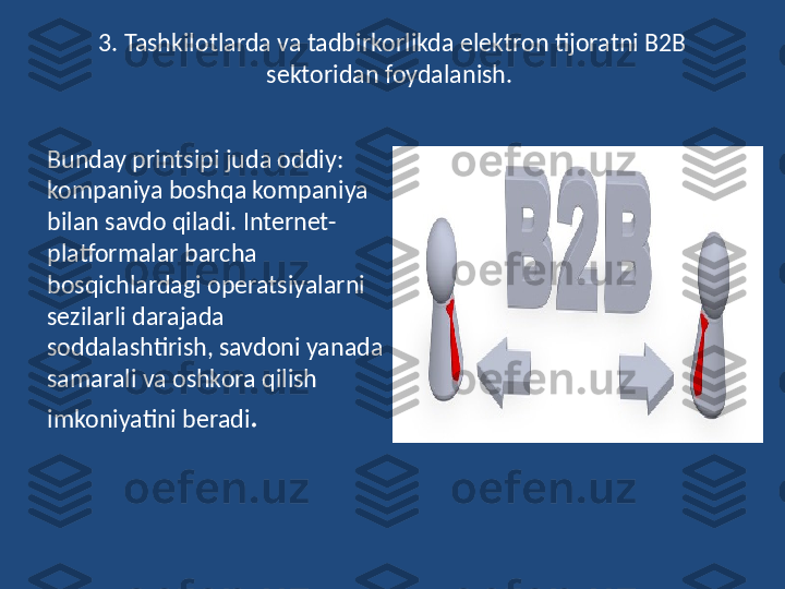 3. Tashkilotlarda va tadbirkorlikda elektron tijoratni B2B 
sektoridan foydalanish. 
Bunday printsipi juda oddiy: 
kompaniya boshqa kompaniya 
bilan savdo qiladi. Internet-
platformalar barcha 
bosqichlardagi operatsiyalarni 
sezilarli darajada 
soddalashtirish, savdoni yanada 
samarali va oshkora qilish 
imkoniyatini beradi . 