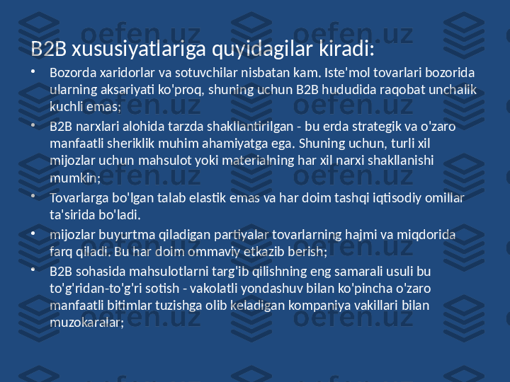 B2B xususiyatlariga quyidagilar kiradi:
•
Bozorda xaridorlar va sotuvchilar nisbatan kam. Iste'mol tovarlari bozorida 
ularning aksariyati ko'proq, shuning uchun B2B hududida raqobat unchalik 
kuchli emas;
•
B2B narxlari alohida tarzda shakllantirilgan - bu erda strategik va o'zaro 
manfaatli sheriklik muhim ahamiyatga ega. Shuning uchun, turli xil 
mijozlar uchun mahsulot yoki materialning har xil narxi shakllanishi 
mumkin;
•
Tovarlarga bo'lgan talab elastik emas va har doim tashqi iqtisodiy omillar 
ta'sirida bo'ladi.
•
mijozlar buyurtma qiladigan partiyalar tovarlarning hajmi va miqdorida 
farq qiladi. Bu har doim ommaviy etkazib berish;
•
B2B sohasida mahsulotlarni targ'ib qilishning eng samarali usuli bu 
to'g'ridan-to'g'ri sotish - vakolatli yondashuv bilan ko'pincha o'zaro 
manfaatli bitimlar tuzishga olib keladigan kompaniya vakillari bilan 
muzokaralar; 