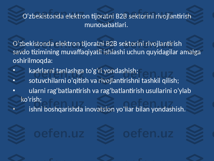 O‘zbekistonda elektron tijoratni B2B sektorini rivojlantirish 
munosabatlari. 
O‘zbekistonda elektron tijoratni B2B sektorini rivojlantirish  
savdo tizimining muvaffaqiyatli ishlashi uchun quyidagilar   amalga 
oshirilmoqda:
•
      kadrlarni tanlashga to'g'ri yondashish;
•
      sotuvchilarni o'qitish va rivojlantirishni tashkil qilish;
•
      ularni rag'batlantirish va rag'batlantirish usullarini o'ylab 
ko'rish;
•
      ishni boshqarishda inovatsion yo‘llar bilan yondashish. 