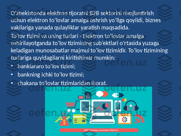 O‘zbekistonda elektron tijoratni B2B sektorini rivojlantirish 
uchun elektron to’lovlar amalga oshrish yo’llga qoyildi, biznes 
vakilariga yanada qulayliklar yaratish maqsadida.
To’lov tizimi va uning turlari - Elektron to’lovlar amalga 
oshirilayotganda to’lov tizimining sub’ektlari o’rtasida yuzaga 
keladigan munosabatlar majmui to’lov tizimidir. To’lov tizimining 
turlariga quyidagilarni kiritishimiz mumkin:  
•
banklararo to’lov tizimi;  
•
bankning ichki to’lov tizimi;  
•
chakana to’lovlar tizimlaridan iborat.  