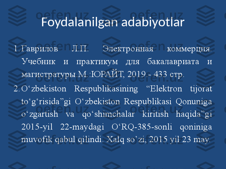 Foydalanilgan adabiyotlar
1. Гаврилов  Л.П.  Электронная  коммерция. 
Учебник  и  практикум  для  бакалавриата  и 
магистратуры.М.:ЮРАЙТ, 2019.-  433 стр.
2. O‘zbekiston  Respublikasining  “Elektron  tijorat 
to‘g‘risida”gi  O‘zbekiston  Respublikasi  Qonuniga 
o‘zgartish  va  qo‘shimchalar  kiritish  haqida”gi 
2015-yil  22-maydagi  O‘RQ-385-sonli  qoniniga 
muvofik qabul qilindi. Xalq so’zi, 2015 yil 23 may. 