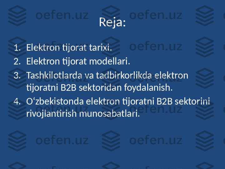 Reja:
1. Elektron tijorat tarixi .
2. Elektron tijorat modellari.
3. Tashkilotlarda va tadbirkorlikda elektron 
tijoratni B2B sektoridan foydalanish. 
4. O‘zbekistonda elektron tijoratni B2B sektorini 
rivojlantirish munosabatlari.  