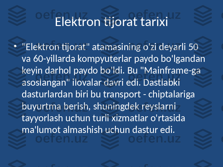 Elektron tijorat tarixi
•
"Elektron tijorat" atamasining o'zi deyarli 50 
va 60-yillarda kompyuterlar paydo bo'lgandan 
keyin darhol paydo bo'ldi. Bu "Mainframe-ga 
asoslangan" ilovalar davri edi. Dastlabki 
dasturlardan biri bu transport - chiptalariga 
buyurtma berish, shuningdek reyslarni 
tayyorlash uchun turli xizmatlar o'rtasida 
ma'lumot almashish uchun dastur edi. 