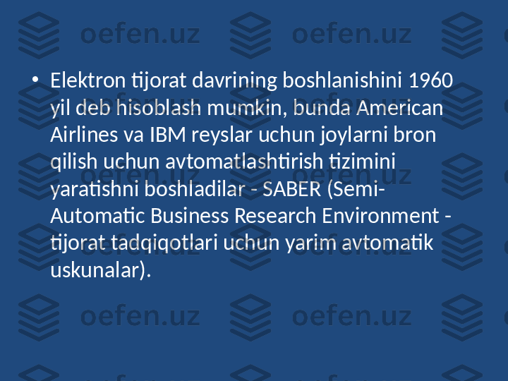 •
Elektron tijorat davrining boshlanishini 1960 
yil deb hisoblash mumkin, bunda American 
Airlines va IBM reyslar uchun joylarni bron 
qilish uchun avtomatlashtirish tizimini 
yaratishni boshladilar - SABER (Semi-
Automatic Business Research Environment - 
tijorat tadqiqotlari uchun yarim avtomatik 
uskunalar). 