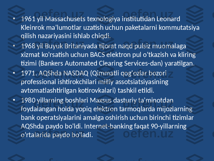 •
1961 yil Massachusets texnologiya institutidan Leonard 
Kleinrok ma'lumotlar uzatish uchun paketalarni kommutatsiya 
qilish nazariyasini ishlab chiqdi. 
•
1968 yil Buyuk Britaniyada tijorat naqd pulsiz muomalaga 
xizmat ko'rsatish uchun BACS elektron pul o'tkazish va kliring 
tizimi (Bankers Automated Clearing Services-dan) yaratilgan. 
•
1 971. AQShda NASDAQ (Qimmatli qog'ozlar bozori 
professional ishtirokchilari milliy assotsiatsiyasining 
avtomatlashtirilgan kotirovkalari) tashkil etildi. 
•
1980 yillarning boshlari Maxsus dasturiy ta'minotdan 
foydalangan holda yopiq elektron tarmoqlarda mijozlarning 
bank operatsiyalarini amalga oshirish uchun birinchi tizimlar 
AQShda paydo bo'ldi. Internet-banking faqat 90-yillarning 
o'rtalarida paydo bo'ladi. 