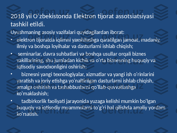 2018  yil O‘zbekistonda Elektron tijorat assotsiatsiyasi 
tashkil etildi. 
Uyushmaning asosiy vazifalari quyidagilardan iborat:
•
elektron tijoratda iqlimni yaxshilashga qaratilgan jamoat, madaniy, 
ilmiy va boshqa loyihalar va dasturlarni ishlab chiqish;
•
  seminarlar, davra suhbatlari va boshqa usullar orqali biznes 
vakillarining, shu jumladan kichik va o'rta biznesning huquqiy va 
iqtisodiy savodxonligini oshirish;
•
     biznesni yangi texnologiyalar, xizmatlar va yangi ish o'rinlarini 
yaratish va joriy etishga yo'naltirilgan dasturlarni ishlab chiqish, 
amalga oshirish va tashabbuslarni qo'llab-quvvatlashga 
ko'maklashish;
•
     tadbirkorlik faoliyati jarayonida yuzaga kelishi mumkin bo'lgan 
huquqiy va iqtisodiy muammolarni to'g'ri hal qilishda amaliy yordam 
ko'rsatish. 