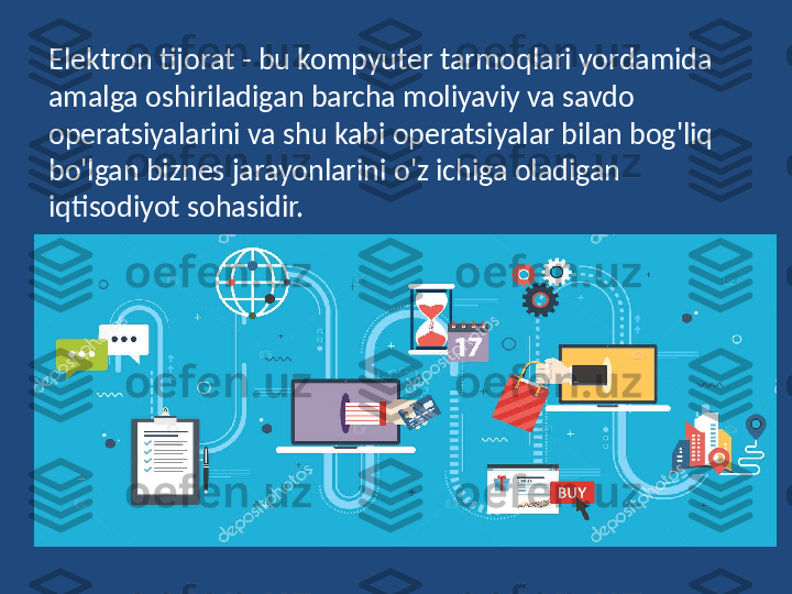 Elektron tijorat - bu kompyuter tarmoqlari yordamida 
amalga oshiriladigan barcha moliyaviy va savdo 
operatsiyalarini va shu kabi operatsiyalar bilan bog'liq 
bo'lgan biznes jarayonlarini o'z ichiga oladigan 
iqtisodiyot sohasidir. 