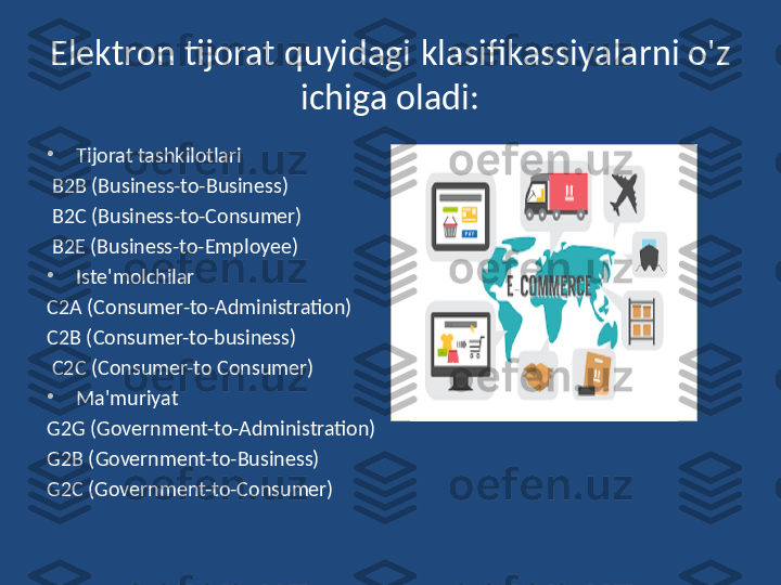 Elektron tijorat quyidagi   klasifikassiyalarni o'z 
ichiga oladi:
•
Tijorat tashkilotlari
  B2B (Business-to-Business)
  B2C (Business-to-Consumer)
  B2E  ( Business-to-Employee) 
•
Iste'molchilar
C2A (Consumer-to-Administration)
C2B (Consumer-to-business)
  C2C (Consumer-to Consumer)
•
Ma'muriyat
G2G (Government-to-Administration) 
G2B (Government-to-Business)
G2C  ( Government-to-Consumer) 