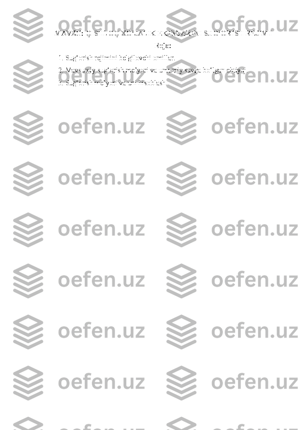 MAVZU:  QISHLOQ XO‘JALIK EKINLARINI SUG‘ORISH REJIMI
Reja:
1. Sug‘orish rejimini belgilovchi omillar.
2. Mavsumiy sug‘orish me’yori va umumiy suvga bo‘lgan ehtiyoj.
3. Sug‘orish me’yori va  uni hisoblash.
  