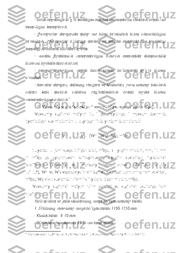 • birlik maydonga to‘g‘ri keladigan mavjud suv miqdorini cheklash orqali suv
tanqisligini  kamaytirish.
•   fyermyerlar   darajasida   qulay   suv   bilan   ta’minlash   tizimi   ishonchliligini
ta’minlash.   Fyermyerlar   o‘zlariga   qachon   va   qancha   miqdorda   suv   kyerakligi
haqidagi hisoblarni bilishlari kyerak.
•   suvdan   foydalanish   samaradorligini   oshirish   maqsadida   dehqonchilik
tizimsini loyihalashtirish lozim.
•   oqimni   doimiyligini   saqlab   turish   uchun,   bo‘limlarda   to‘g‘ri   tizimni
o‘rnatish.
• havzalar darajasi, dalaning chegara va konturlari, yerni  umumiy tekislash
ishlari   kabi   qurilish   ishlarini   rag‘batlantirish   orqali   loyiha   tizimni
samaradorligini oshirish. 5
2. Mavsumiy sug‘orish me’yori va umumiy suvga bo‘lgan ehtiyoj.
Mavsumiy   sug‘orish   me’yori   bu   1   ga   maydonga   1   mavsum   davomida
byeriladigan suv miqdoridir. U quyidagi ifoda yordamida aniqlanadi:
Mn = E- 10aR - (Wn - Wk) - Wg, m 3
/ga.
bu yerda: E- jami suvga bo‘lgan talab, m 3
/ga; R - yog‘in miqdori, mm; 10-mm
ni   m 3
/ga   ga   aylantiruvchi   ko‘paytiruvchi;   a-yog‘in   suvlaridan   foydalanish
koeffitsenti   (shimoliy   va   markaziy   iqlim   zonasi   -0,8-0,9;   janubiy
0,4-0,6);   Wn   va   Wk-vegetatsiya   boshidagi   va   oxiridagi   tuproqning   nam   zaxirasi,
m 3
/ga; Wg-sizot suvlaridan o‘simlik foydlana-digan miqdor, m 3
/ga. 
Mavsumiy   sug‘orish   me’yori   iqlim   zonalari   va   sug‘orish   usullariga   ham
bog‘liqdir.
Turli qishloq xo‘jalik ekinlarining suvga bo‘lgan umumiy talabi
1. SHolining  mavsumiy suvga bo‘lgan talabi 1100-1250 mm.
- Kunlik talab   6-10 mm
- O‘rtacha o‘suv davrida 80 % suv talab qiladi
5
 Chandrasekaran B., Annadurai K., Somasundaram E.  A textbook of  Agronomy 2010. р.   399-400 . 