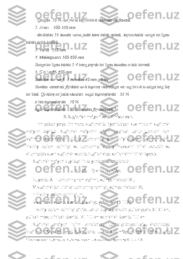 - Qolgan  20 % suv yerni tayyorlash davrida sarflanadi.
2. Araxs – 500-550 mm
- dastlabki  35 kunda suvni  juda kam talab qiladi, keyinchalik suvga bo‘lgan
talabi ortib boradi.
3. Tariq– 350 mm
4. Makkajuxori 500-600 mm
Suvga bo‘lgan talabi 3-4 barg paydo bo‘lgan kundan oshib boradi.
5. G‘o‘za 55-600 mm
Sutkalik suv sarfi -3 mm dan 10 mm gacha
Suvdan samarali foydala-nish tuproq sharoitiga va sug‘orish usuliga bog‘liq
bo‘ladi. Qishloq xo‘jalik ekinlari  engil tuproqlarda – 55 %
o‘rta tuproqlarda – 70 %
og‘ir tuproqlarda – 60 % suvdan foydalanadi. 6
3. Sug‘orish me’yori va  uni hisoblash.
Bir   gektar   yerga   bir   marta   sug‘orishda   byeriladigan   suv   miqdori   sug‘orish
me’yori   deyiladi.   Sug‘orish   me’yorini   to‘g‘ri   belgilash   uchun   tuproqni   nam
sig‘imini   sug‘orishdan   oldingi   tuproqning   yo‘l   qo‘yiladigan   quyi   namligini,
hisobiy   qatlam   qalinligi   va   tuproqning   xajmiy   massasini   bilish   zarurdir   va
shuningdek suvni sug‘orish vaqtida bug‘lanishga sarflanishini bilish kyerak.
Sug‘orish me’yori quyidagi ifoda yordamida aniqlanadi:
m = (A - B) x h = k , m 3
/ga.
bu yerda: A- Tuproqning nam sig‘imi, xajmga nisbatan % ;
V-sug‘orishdan oldingi tuproqning namligi, xajmga nisbatan %;
h-hisobiy qatlam qalinligi, m;
k-sug‘orish vaqtida suvni bug‘lashiga yo‘qolishi (5-10%).
Hisobiy qatlam qalinligi g‘o‘za uchun quyidagichadir: gullashgacha 50-70 sm,
gullash-meva to‘plash davrida -70-100 sm va pishish davrida 100 sm.
Sug‘orish   me’yori   iqlim   zonalariga,   tuproq-gidrogeologik   sharoitlarga
bog‘liqdir.   Masalan,   engil   tuproqlarda   u   700-800   m 3
/ga   ni   tashkil   qilsa,   og‘ir
6
 Chandrasekaran B., Annadurai K., Somasundaram E.  A textbook of  Agronomy 2010. р. 402. 