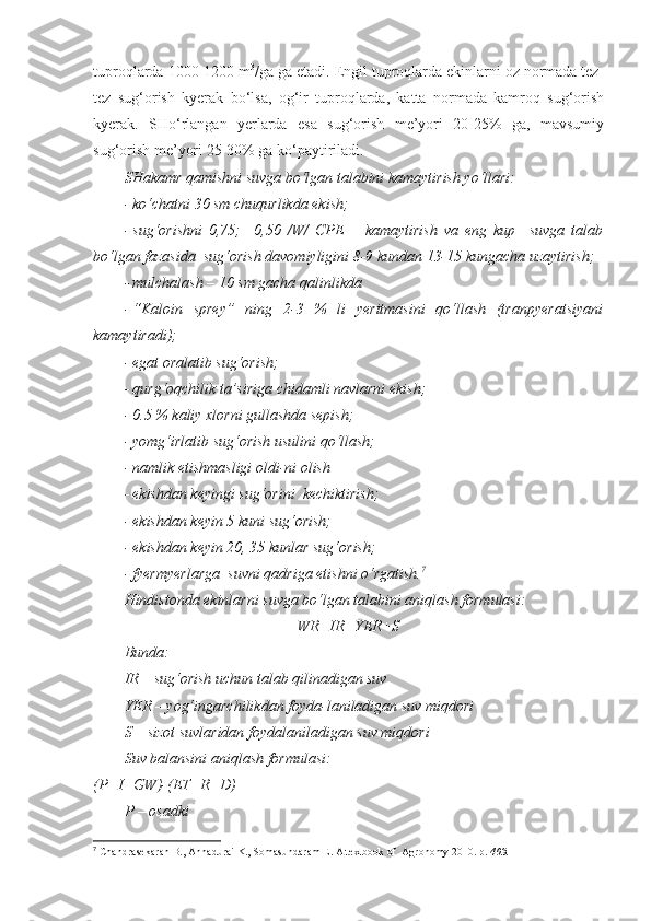 tuproqlarda 1000-1200 m 3
/ga ga etadi. Engil tuproqlarda ekinlarni oz normada tez-
tez   sug‘orish   kyerak   bo‘lsa,   og‘ir   tuproqlarda,   katta   normada   kamroq   sug‘orish
kyerak.   SHo‘rlangan   yerlarda   esa   sug‘orish   me’yori   20-25%   ga,   mavsumiy
sug‘orish me’yori 25-30% ga ko‘paytiriladi.
SHakamr qamishni suvga bo‘lgan talabini kamaytirish yo‘llari:
- ko‘chatni 30 sm chuqurlikda ekish;
- sug‘orishni   0,75;     0,50   /W/   CPE   –   kamaytirish   va   eng   kup     suvga   talab
bo‘lgan fazasida  sug‘orish davomiyligini 8-9 kundan 13-15 kungacha uzaytirish;
- mulchalash – 10 sm gacha qalinlikda
- “Kaloin   sprey”   ning   2-3   %   li   yeritmasini   qo‘llash   (tranpyeratsiyani
kamaytiradi);
- egat oralatib sug‘orish;
- qurg‘oqchilik ta’siriga chidamli navlarni ekish;
- 0.5 % kaliy xlorni gullashda sepish;
- yomg‘irlatib sug‘orish usulini qo‘llash;
- namlik etishmasligi oldi-ni olish
- ekishdan keyingi sug‘orini  kechiktirish;
- ekishdan keyin 5 kuni sug‘orish;
- ekishdan keyin 20, 35 kunlar sug‘orish;
- fyermyerlarga  suvni qadriga etishni o‘rgatish. 7
Hindistonda ekinlarni suvga bo‘lgan talabini aniqlash formulasi:
WR=IR+YER+S
Bunda :
IR –  sug‘orish uchun talab qilinadigan suv
YER – yog‘ingarchilikdan foyda-laniladigan suv miqdori
S – sizot suvlaridan foydalaniladigan suv miqdori
Suv balansini aniqlash formulasi:
(P+I+GW)-(ET+R+D)
P  –  osadki
7
  Chandrasekaran B., Annadurai K., Somasundaram E.  A textbook of  Agronomy 2010. р.  403 . 