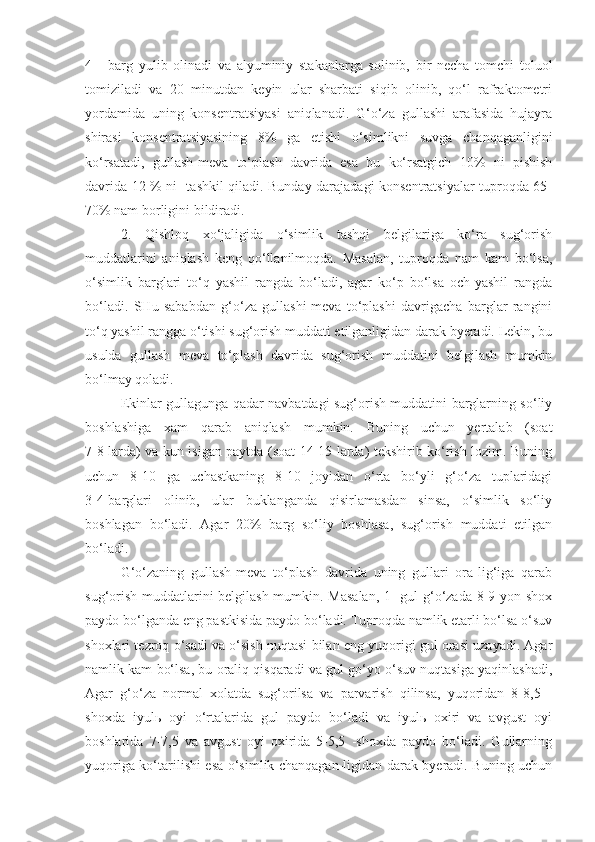 4   -   barg   yulib   olinadi   va   alyuminiy   stakanlarga   solinib,   bir   necha   tomchi   toluol
tomiziladi   va   20   minutdan   keyin   ular   sharbati   siqib   olinib,   qo‘l   rafraktometri
yordamida   uning   konsentratsiyasi   aniqlanadi.   G‘o‘za   gullashi   arafasida   hujayra
shirasi   konsentratsiyasining   8%   ga   etishi   o‘simlikni   suvga   chanqaganligini
ko‘rsatadi,   gullash-meva   to‘plash   davrida   esa   bu   ko‘rsatgich   10%   ni   pishish
davrida 12 % ni- tashkil qiladi. Bunday darajadagi konsentratsiyalar tuproqda 65-
70% nam borligini bildiradi.
2.   Qishloq   xo‘jaligida   o‘simlik   tashqi   belgilariga   ko‘ra   sug‘orish
muddatlarini   aniqlash   keng   qo‘llanilmoqda.   Masalan,   tuproqda   nam   kam   bo‘lsa,
o‘simlik   barglari   to‘q   yashil   rangda   bo‘ladi,   agar   ko‘p   bo‘lsa   och-yashil   rangda
bo‘ladi.   SHu   sababdan   g‘o‘za   gullashi-meva   to‘plashi   davrigacha   barglar   rangini
to‘q yashil rangga o‘tishi sug‘orish muddati etilganligidan darak byeradi. Lekin, bu
usulda   gullash   meva   to‘plash   davrida   sug‘orish   muddatini   belgilash   mumkin
bo‘lmay qoladi.
Ekinlar gullagunga qadar navbatdagi sug‘orish muddatini barglarning so‘liy
boshlashiga   xam   qarab   aniqlash   mumkin.   Buning   uchun   yertalab   (soat
7-8 larda) va kun isigan paytda (soat 14-15 larda) tekshirib ko‘rish lozim. Buning
uchun   8-10   ga   uchastkaning   8-10   joyidan   o‘rta   bo‘yli   g‘o‘za   tuplaridagi
3-4-barglari   olinib,   ular   buklanganda   qisirlamasdan   sinsa,   o‘simlik   so‘liy
boshlagan   bo‘ladi.   Agar   20%   barg   so‘liy   boshlasa,   sug‘orish   muddati   etilgan
bo‘ladi.
G‘o‘zaning   gullash-meva   to‘plash   davrida   uning   gullari   ora-lig‘iga   qarab
sug‘orish muddatlarini belgilash mumkin. Masalan, 1 -gul g‘o‘zada 8-9 yon shox
paydo bo‘lganda eng pastkisida paydo bo‘ladi. Tuproqda namlik etarli bo‘lsa o‘suv
shoxlari tezroq o‘sadi va o‘sish nuqtasi bilan eng yuqorigi gul orasi uzayadi. Agar
namlik kam bo‘lsa, bu oraliq qisqaradi va gul go‘yo o‘suv nuqtasiga yaqinlashadi,
Agar   g‘o‘za   normal   xolatda   sug‘orilsa   va   parvarish   qilinsa,   yuqoridan   8-8,5   -
shoxda   iyulь   oyi   o‘rtalarida   gul   paydo   bo‘ladi   va   iyulь   oxiri   va   avgust   oyi
boshlarida   7-7,5   va   avgust   oyi   oxirida   5-5,5   -shoxda   paydo   bo‘ladi.   Gullarning
yuqoriga ko‘tarilishi esa o‘simlik chanqagan-ligidan darak byeradi. Buning uchun 