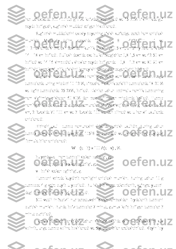 har uchastkada 300-400 tup g‘o‘za ko‘zdan kechiriladi va 15-30% o‘simlikda gul
paydo bo‘lgach, sug‘orish muddati etilgan hisoblanadi.
Sug‘orish muddatlarini asosiy poyaning o‘sish sur’atiga qarab ham aniqlash
mumkin.   Markaziy   iqlim   zonasida   108   -   F,   S   -   4727,   T   -   1   va
T- 2 navlarida shonalash davrida 1 kunlik o‘sish 0,3-0.5 sm, umumiy balandlik esa
14 - 18 sm bo‘ladi. Gullash davrida esa bu ko‘rsatgichlar 0,8-1,5 sm va 42-50 sm
bo‘ladi va 14-16 simpodialь shoxlar paydo bo‘lganda - 0,8 - 1.3 sm va 80-90 sm
bo‘lishi kyerak. Kunlik o‘sishni kamayishi uning chanqaganligini bildiradi.
Sug‘orish muddatlarini tuproq namligiga qarab xam aniqlash mumkin. Engil
tuproqlarda uning miqdori 10-12 %, o‘rtacha mexanik tarkibli tuproqlarda 18-20 %
va   og‘ir   tuproqlarda   25-27%,   bo‘ladi.   Ekinlar   uchun   optimalь   namlik   tuproqning
nam   sig‘imiga   nisbatan   60-80%   dan   past   bo‘lmagan   miqdorda   bo‘ladi.   Tuproq
namligini aniqlash uchun tuproq namunalari g‘o‘za rivojlanishining 1-fazasida 50
sm, 2-fazasida 70-100 sm va 3-fazasida 100 sm dan olinadi va u har xil usullarda
aniqlanadi.
Birinchi   usul   -   tuproq   namunasini   shkafda   quritish   usulidir.   Buning   uchun
tuproq   namunasi   6   soat   davomida   105 0
S   da   quritiladi   va   uning   namligi   quyidagi
formula bilan aniqlanadi:
W = (a - b) x 100 / (a - v) , %.
bu yerda:  a - nam tuproqli stakan og‘irligi, g;
b - quruq tuproqli stakan og‘irligi, g;
v - bo‘sh stakan og‘irligi, g.
Tuproqni   spirtda   kuydirib   namligini   aniqlash   mumkin.   Buning   uchun   10   g
tuproqqa 4 g spirt quyib u yoqiladi. Bu ish 2-3 marta takrorlanib, so‘ngra yuqori -
dagi formula bilan namligi aniqlanadi.
500   vattli   infraqizil   nur   tarqatuvchi   elektr   lampasidan   foydalanib   tuproqni
quritish  mumkin. Bunda  bo‘z  tuproqlar  7  minut, gumus  ko‘p bo‘lgan tuproqlar   3
minut quritiladi.
Tuproq   namligini   aniqlash   uchun   Kabaev   usulida   chinni   idishga   3   ml   suv
solinib, unga tuproq solina boshlanadi va tayoqcha bilan aralashtiriladi. Keyin loy 