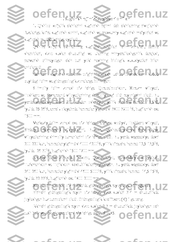 1. Sug‘orish rejimini belgilovchi omillar .
1 .   Qishloq   xo‘jalik   ekinlarini   sug‘orish   rejimi   deb   ekinlarning   rivojlanish
fazalariga   ko‘ra  sug‘orish  sonini,  sug‘orish  va   mavsumiy  sug‘orish  me’yorlari   va
sug‘orish muddatlariniga aytiladi
Qishloq   xo‘jalik   ekinlarining   sug‘orish   tartiblari   iqlim   zonalari,   tuproq
sharoitlari,   sizot   suvlar   chuqurligi   va   ularning   minyerallashganlik   darajasi,
parvarish   qilinayotgan   ekin   turi   yoki   navining   biologik   xususiyatlari   bilan
aniqlanadi.
Ekinlarni   sug‘orish   tartibini   to‘g‘ri   belgilash   uchun   O‘zbekiston   hududi
quyidagi iqlim va gidrogeologik zonalarga bo‘lingan: 
SHimoliy   iqlim   zonasi   o‘z   ichiga   Qoraqalpoqiston,   Xorazm   viloyati,
Toshkent   va   Samarqand   viloyatlarining   shimoliy   tog‘   oldi   rayonlarini   oladi.   Bu
yerda   vegetatsiya   davri   200   kundan   oshmaydi,   yillik   o‘rtacha   harorat   12,5 0
C,
iyulda 25-26 0
S, aprelь-oktyabrda haroratlar yig‘indisi 3800-3900  0
S, bug‘lanish esa
1500 mm.
Markaziy   iqlim   zonasi   esa   o‘z   ichiga   Farg‘ona   vodiysi,   Toshkent   viloyati,
Sirdaryo,   Samarqand   viloyatlarini,   Buxoro,   Qashqadaryo   va   Surxondaryo
viloyatlarining   shimoliy   tumanlarini   o‘z   ichiga   oladi.   Bu   yerda   vegetatsiya   davri
200-220 kun, haroratlar yig‘indisi 4000-4200 0
S, yillik o‘rtacha harorat   12,5-13,5 0
S,
iyulda -26-30 0
S, bug‘lanish 1500-1700 mm.
Janubiy   iqlim   zonasida   Buxoro,   Qashqadaryo,   Surxondaryo   viloyatlari,
Turkmaniston va Tojikiston  R espublikalari joylashgan. Bu yerda vegetatsiya davri
240-260 kun, haroratlar yi g‘ indisi 4600-5000 0
S, yillik o‘rtacha harorat -14,5-15 0
S,
iyulda 32-33 0
S, bug‘lanish esa 1800-2000 mm.
Xar bir iqlim zonasi o‘z navbatida gidrogeologik rayonlarga bo‘lingandir. 
Birinchi   gidrogeologik   rayon   o‘z   ichiga   sizot   suvlari   3-4   m   chuqurlikda
joylashgan buz tuproqlarni oladi. Gidrogeologik koeffitsent (K) 1 ga teng.
Ikkinchi gidrogeologik rayon sizot suvlari 2-3 m chuqurlikda joylashgan och
tusli bo‘z va o‘tloqi tuproqlarni o‘z ichiga oladi. K-0,85.  