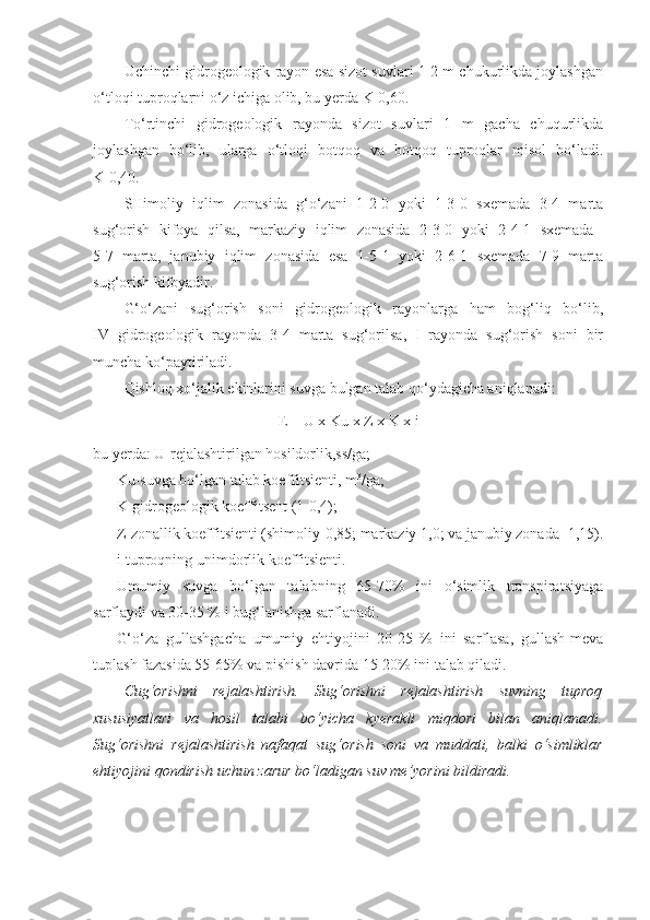 Uchinchi gidrogeologik rayon esa sizot suvlari 1-2 m chukurlikda joylashgan
o‘tloqi tuproqlarni o‘z ichiga olib, bu yerda K-0,60.
To‘rtinchi   gidrogeologik   rayonda   sizot   suvlari   1   m   gacha   chuqurlikda
joylashgan   bo‘lib,   ularga   o‘tloqi   botqoq   va   botqoq   tuproqlar   misol   bo‘ladi.
K-0,40.
SHimoliy   iqlim   zonasida   g‘o‘zani   1-2-0   yoki   1-3-0   sxemada   3-4   marta
sug‘orish   kifoya   qilsa,   markaziy   iqlim   zonasida   2-3-0   yoki   2-4-1   sxemada  
5-7   marta,   janubiy   iqlim   zonasida   esa   1-5-1   yoki   2-6-1   sxemada   7-9   marta
sug‘orish kifoyadir.
G‘o‘zani   sug‘orish   soni   gidrogeologik   rayonlarga   ham   bog‘liq   bo‘lib,
IV   gidrogeologik   rayonda   3-4   marta   sug‘orilsa,   I   rayonda   sug‘orish   soni   bir
muncha ko‘paytiriladi.
Qishloq xo‘jalik ekinlarini suvga bulgan talab qo‘ydagicha aniqlanadi:
E  =  U x Ku x Z x K x i
bu yerda: U-rejalashtirilgan hosildorlik,ss/ga;
Ku-suvga bo‘lgan talab koeffitsienti, m 3
/ga;
K-gidrogeologik koeffitsent (1-0,4);
Z-zonallik koeffitsienti (shimoliy-0,85; markaziy 1,0; va janubiy zonada -1,15).
i- tuproqning unimdorlik koeffitsienti .
Umumiy   suvga   bo‘lgan   talabning   65-70%   ini   o‘simlik   transpiratsiyaga
sarflaydi va 30-35 % i bug‘lanishga sarflanadi.
G‘o‘za   gullashgacha   umumiy   ehtiyojini   20-25   %   ini   sarflasa,   gullash-meva
tuplash fazasida 55-65% va pishish davrida 15-20% ini talab qiladi.
Cug‘orishni   rejalashtirish.   Sug‘orishni   rejalashtirish   suvning   tuproq
xususiyatlari   va   hosil   talabi   bo‘yicha   kyerakli   miqdori   bilan   aniqlanadi.
Sug‘orishni   rejalashtirish   nafaqat   sug‘orish   soni   va   muddati,   balki   o‘simliklar
ehtiyojini qondirish uchun zarur bo‘ladigan suv me’yorini bildiradi.  