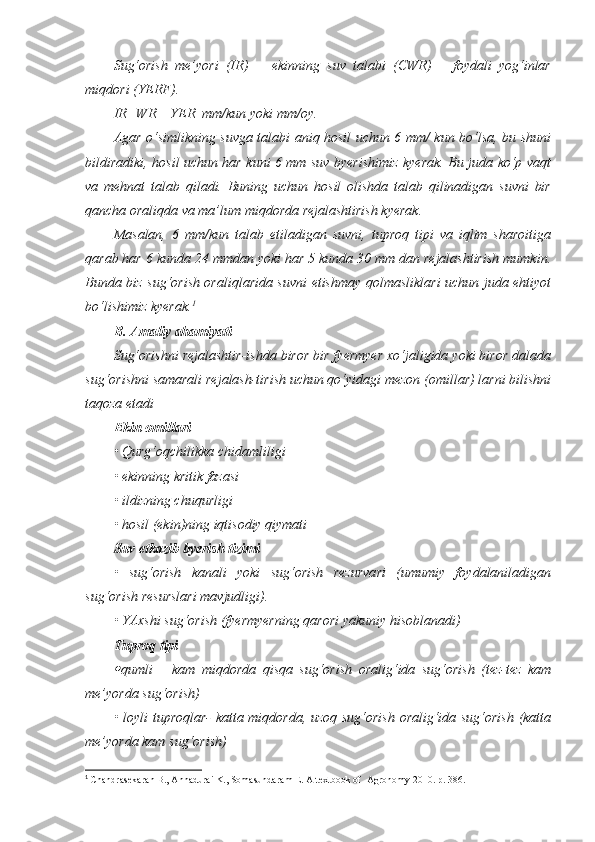 Sug‘orish   me’yori   (IR)   =   ekinning   suv   talabi   (CWR)   –   foydali   yog‘inlar
miqdori (YERF). 
IR=WR – YER  mm/kun yoki mm/oy.
Agar o‘simlikning suvga talabi aniq hosil uchun 6 mm/ kun bo‘lsa, bu shuni
bildiradiki, hosil uchun har kuni 6 mm suv byerishimiz kyerak. Bu juda ko‘p vaqt
va   mehnat   talab   qiladi.   Buning   uchun   hosil   olishda   talab   qilinadigan   suvni   bir
qancha oraliqda va ma’lum miqdorda rejalashtirish kyerak. 
Masalan,   6   mm/kun   talab   etiladigan   suvni,   tuproq   tipi   va   iqlim   sharoitiga
qarab har 6 kunda 24 mmdan yoki har 5 kunda 30 mm dan rejalashtirish mumkin.
Bunda biz sug‘orish oraliqlarida suvni etishmay qolmasliklari uchun juda ehtiyot
bo‘lishimiz kyerak. 1
B. Amaliy ahamiyati
Sug‘orishni rejalashtir-ishda biror bir fyermyer xo‘jaligida yoki biror dalada
sug‘orishni samarali rejalash-tirish uchun qo‘yidagi mezon (omillar) larni bilishni
taqoza etadi  
Ekin omillari  
• Qurg‘oqchilikka chidamliligi 
• ekinning kritik fazasi 
• ildizning chuqurligi
• hosil (ekin)ning iqtisodiy qiymati
Suv etkazib byerish tizimi
•   sug‘orish   kanali   yoki   sug‘orish   rezurvari   (umumiy   foydalaniladigan
sug‘orish resurslari mavjudligi).
• YAxshi sug‘orish (fyermyerning qarori yakuniy hisoblanadi)
Tuproq tipi
qumli   –   kam   miqdorda   qisqa   sug‘orish   oralig‘ida   sug‘orish   (tez-tez   kam
me’yorda sug‘orish)
• loyli tuproqlar- katta miqdorda, uzoq sug‘orish oralig‘ida sug‘orish (katta
me’yorda kam sug‘orish)
1
  Chandrasekaran B., Annadurai K., Somasundaram E.  A textbook of  Agronomy 2010. р. 38 6. 
