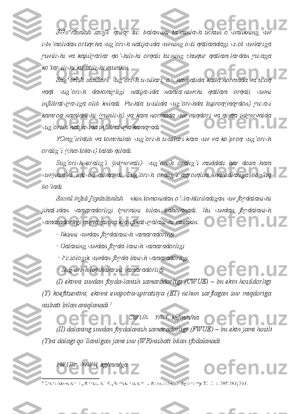 SHo‘rlanish   xavfi -   qulay   tuz   balansini   ta’minlash   uchun   o‘simlikning   suv
iste’molidan ortiqcha sug‘orish natijasida suvning osti qatlamdagi sizot suvlariga
yuvilishi   va   kapilyarlar   qo‘shilishi   orqali   tuzning   chuqur   qatlam-lardan   yuzaga
ko‘tar-ilishi kuzatilishi mumkin.
Sug‘orish usullari - sug‘orish usullari, o‘z navbatida katta normada va uzoq
vaqt   sug‘orish   davomiyligi   natijasida   namla-nuvchi   qatlam   orqali   suvni
infiltratsiyasiga   olib   keladi.   Pushta   usulida   sug‘orishda   tuproq(maydon)   yuzasi
kamroq   namlanishi   (yuvilish)   va   kam   normada   suv   miqdori   va   qisqa   intyervalda
sug‘orish natijasida infiltratsiya kamayadi.
YOmg‘irlatib   va  tomchilab  sug‘orish   usullari  kam   suv  va   ko‘proq   sug‘orish
oralig‘i (chastotasi) talab qiladi.
Sug‘orish   oralig‘i   (intyervali)-   sug‘orish   oralig‘i   muddati   har   doim   ham
suv(nam)ni   iqtisod   qilmaydi.   Sug‘orish   oralig‘i   agroiqlim   sharoitlariga   bog‘liq
bo‘ladi.
Suvni tejab foydalanish  – ekin tomonidan o‘zlashtiriladigan suv foydalanishi
jihat-idan   samaradorligi   tyermini   bilan   baholanadi.   Bu   suvdan   foydalanish
samaradorligi quyidgaicha klasifikatsiyalanishi mumkin:
• Ekinni suvdan foydalanish samaradorligi 
• Dalaning suvdan foyda - lanish samaradorligi
 • Fiziologik suvdan foyda - lanish samaradorligi
 • Sug‘orish loyihalarini samaradorligi
( I ) ekinni suvdan foyda-lanish samaradorligi  (CWUE)   – bu ekin hosildorligi
(Y)   koefitsentini,   ekinni   evapotra-spiratsiya   (ET)   uchun   sarflagan   suv   miqdoriga
nisbati bilan aniqlanadi . 2
CWUE= Y/ET, kg/mm/ha
( II )  dalaning   suvdan   foydalanish   samaradorligi  (FWUE) –  bu   ekin   jami   hosili
(Y) ni   dalagi   qo‘llanilgan   jami   suv  (WR) nisbati   bilan   ifodalanadi . 
FWUE= Y/WR, kg/mm/ga
2
  Chandrasekaran B., Annadurai K., Somasundaram E.  A textbook of  Agronomy 2010. р. 38 6 -387 ; 397. 