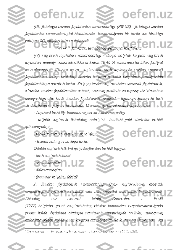 ( III ) fiziologik suvdan foydalanish samaradorligi  (PWUE) -  fiziologik suvdan
foydalanish   samaradorligini   hisoblashda     traspiratsiyada   bir   birlik   suv   hisobiga
yutilgan SO
2  miqdori bilan aniqlanadi.
PWUE = fotosintez tezligi/transpiratsiya koeffitsenti
(IV)   sug‘orish   loyihalari   samaradorligi   -   dunyo   bo‘ylab   ko‘plab   sug‘orish
loyihalari  umumiy samaradorlikka  nisbatan 20-40 % samaradorlik  bilan faoliyat
ko‘rsatmoqda.     SHunga   ko‘ra,   sug‘orishni   bosh   loyihasida   suvdan   samarali
foydalanish   uchun,   suvni   iloji   boricha   ko‘proq   o‘simlik   evapotoraspiratsiyasida
foydalanishiga qaratish lozim. Ko‘p joylardan sug‘orishdan samarali foydalanish,
o‘rtacha suvdan  foydalanishni oshirib,  suvning yuvilishi  va tuproq sho‘rlanishini
kamayishiga   olib   keldi.   Suvdan   foydalanish   samarador-ltginingn   kamayishi   turli
xil davrlarda ro‘y byerishi mumkin. Ularning ayrim sabablari quyidagicha:
• Loyihani tashkiliy tomonining yaxshi ishlanmaganligi.
•   xo‘jalik   sug‘orish   tizimining   noto‘g‘ri     tuzilishi   yoki   etarlicha   tashkil
qilinmaganligi.
• texnik xizmat ko‘rsatishning yo‘qligi.
 • tizimni noto‘g‘ri boshqarilishi.
Odatda sug‘orish tizimi qo‘yidagilardan tashkil topgan
• bosh sug‘orish kanal
• asosiy kanallar
• dala tarmoqlari
• fyermyer xo‘jaligi (dala) 3
A.   Suvdan   foydalanish   samaradorligi   (Ea)-   sug‘orishning   maqsadi
evapotraspiratsiya   zaxirasi   uchun   ekin   ildiz   zonasini   nam   bilan   to‘yintirishdir.
Ekinning   suv   iste’mol   talabi   Doorenbos   i   Pruitt
(1977)   bo‘yicha,   ya’ni   «sug‘orishning   ekinlar   tomonidan   evapotraspiratsiyada
yerkin   holda   foydalana   oladigan   namlanish   chuqurligida   bo‘lishi,   tuproqning
muhofaza   qilgan  holda   suvni   ko‘proq   dalalar ga   qo‘llash,   tuproq   sharoitlari,   shu
3
 Chandrasekaran B., Annadurai K., Somasundaram E.  A textbook of  Agronomy 2010. р. 39 8. 