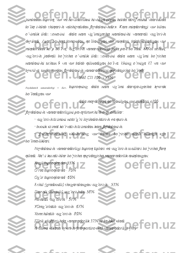 jumladan tuproq, suv va hosildorlikni hisobga olgan holda atrof muhit sharoitida
to‘liq   ishlab   chiqarish   salohiyatidan   foydalanishdir».   Kam   miqdordagi   suv   bilan
o‘simlik   ildiz   zonasini     dala   nam   sig‘imigacha   namlanishi   samarali   sug‘orish
deyiladi.   Agar,   boshqa   tomondan,   qo‘llanilgan   suv   miqdori,   talab   etiladigan   suv
miqdoridan ko‘p bo‘lsa, su g‘ orish samaradorligi  juda past  bo‘ladi. Misol uchun,
sug‘orish   jadvali   bo‘yicha   o‘simlik   ildiz   zonasini   dala   nam   sig‘imi   bo‘yicha
namlanishi   uchun   9   sm   suv   talab   qilinadigan   bo‘lsa.   Uning   o‘rniga   12   sm   suv
byerilsa, unda suvdan foydalanish samaradorligi quyidagicha bo‘ladi:
9/12 CH 100 = 75%
Foydalanish   samaradorligi   =   Ea=      tuproqning   dala   nam   sig‘imi   darajasigacha   kyerak   
bo‘ladigan suv
dala maydoniga qo‘llanilgan suv miqdori x100
foydalanish samaradorligini pasaytiruvchi asosiy omillar:
• sug‘orish tizimini noto‘g‘ri loyihalashtirish  va  qurish.
• texnik xizmat ko‘rsatish tizimidan kam foydalanish. 
•   fyermyerlarning   ekinlarning   suv   talabi   b o‘ yicha   etarli   bilimga   ega
bo‘lmasliklari.
Foydalanish samaradorligi tuproq tiplari va sug‘orish usullari bo‘yicha farq
qiladi. Ba’zi kuzatishlar bo‘yicha quyidagicha samaradorlik aniqlangan:
Engil tuproqlarda- 55%
O‘rta tuproqlarda - 70%
Og‘ir tuproqlarad -60%
Izchil (gradientli) chegaralangan sug‘orish - 53%
Havzali (liman li ) sug‘orishda- 58%
Pushtali sug‘orish - 57%
YOmg‘irlatib sug‘orish- 67%
Tomchilatib sug‘orish- 80%
SHoli etishtirishda samaradorlik 32% ni tashkil etadi.
B.  Suvni e tkazib byerish (trasportirovka) samaradorligi (Ec) 