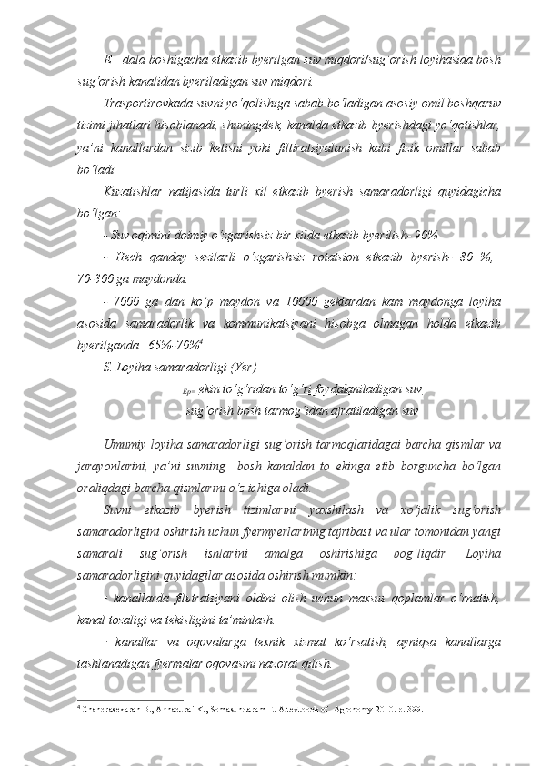 E= dala boshigacha etkazib byerilgan suv miqdori/sug‘orish loyihasida bosh
sug‘orish kanalidan byeriladigan suv miqdori.
Trasportirovkada suvni yo‘qolishiga sabab bo‘ladigan asosiy omil boshqaruv
tizimi jihatlari hisoblanadi, shuningdek, kanalda etkazib byerishdagi yo‘qotishlar,
ya’ni   kanallardan   sizib   ketishi   yoki   filtiratsiyalanish   kabi   fizik   omillar   sabab
bo‘ladi.
Kuzatishlar   natijasida   turli   xil   etkazib   byerish   samaradorligi   quyidagicha
bo‘lgan:
- Suv oqimini doimiy o‘zgarishsiz bir xilda etkazib byerilish- 90%
-   Hech   qanday   sezilarli   o‘zgarishsiz   rotatsion   etkazib   byerish-   80   %,  
70-300 ga maydonda.
-   7000   ga   dan   ko‘p   maydon   va   10000   gektardan   kam   maydonga   loyiha
asosida   samaradorlik   va   kommunikatsiyani   hisobga   olmagan   holda   etkazib
byerilganda– 65%-70% 4
S. Loyiha samaradorligi (Yer)
Ep=   ekin to‘g‘ridan to‘g‘ri foydalaniladigan suv
sug‘orish bosh tarmog‘idan ajratiladigan suv
Umumiy loyiha samaradorligi  sug‘orish  tarmoqlaridagai  barcha  qismlar  va
jarayonlarini,   ya’ni   suvning     bosh   kanaldan   to   ekinga   etib   borguncha   bo‘lgan
oraliqdagi barcha qismlarini o‘z ichiga oladi.
Suvni   etkazib   byerish   tizimlarini   yaxshilash   va   xo‘jalik   sug‘orish
samaradorligini oshirish uchun fyermyerlarinng tajribasi va ular tomonidan yangi
samarali   sug‘orish   ishlarini   amalga   oshirishiga   bog‘liqdir.   Loyiha
samaradorligini quyidagilar asosida oshirish mumkin:
•   kanallarda   filьtratsiyani   oldini   olish   uchun   maxsus   qoplamlar   o‘rnatish,
kanal tozaligi va tekisligini ta’minlash.
•   kanallar   va   oqovalarga   texnik   xizmat   ko‘rsatish,   ayniqsa   kanallarga
tashlanadigan fyermalar oqovasini nazorat qilish.
4
  Chandrasekaran B., Annadurai K., Somasundaram E.  A textbook of  Agronomy 2010. р.  399. 