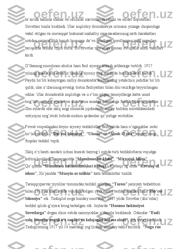 ta’sirida hamma shahar va ishchilar mavzelarida ishchi va soldat deputatlari 
Sovetlari tuzila boshladi. Ular inqilobiy demokratiya orzusini yuzaga chiqarishga 
vakil etilgan va muvaqqat hukumat mahalliy muassasalarining xatti-harakatlari 
ustidan nazorat olib borish huquqini da’vo qiladigan qurollangan xalq organlari 
tariqasida tashkil topib bordi. Bu sovetlar xay’atiga asosan ovrupalik aholi vakillari
kirdi.
O‘lkaning musulmon aholisi ham faol siyosiy kurash jabkasiga tortildi. 1917 
yilning mart aprel oylari o‘lkaning siyosiy uyg‘onishida burilish davri bo‘ldi. 
Paydo bo‘lib kelayotgan milliy demokratik kuchlarning yetakchisi jadidlar bo‘lib 
qoldi, ular o‘zlarining avvalgi butun faoliyatlari bilan shu vazifaga tayyorlangan 
edilar. Ular demokratik inqilobga va u e’lon qilgan tamoyillarga katta umid 
bog‘lab, uning g‘oyalari va shiorlarini amalga oshirishga faollik bilan kirishdilar. 
Shu oylarda ular xalq ongi shuurida jipslashish, milliy birlikni mustahkamlash 
extiyojini uyg‘otish bobida muhim qadamlar qo‘yishga erishdilar.
Fevral voqealaridan keyin siyosiy tashkilotlar faoliyatida ham o‘zgarishlar sodir 
bo‘la boshladi.   “Sho‘roi Islomiya” ,   “Ulamo”   va   “Alash O‘rda”   singari yangi 
firqalar tashkil topdi.
Xalq o‘z baxti-saodati uchun kurash bayrog‘i ostida turli tashkilotlarni vujudga 
keltira boshladi.Samarqandda   “Musulmonlar klubi” ,   “Mirvajul-Islom” , 
Qo‘qonda   “Musulmon mehnatkashlari ittifoqi” , Kattaqo‘rg‘onda   “Ravnaq-ul 
islom” , Xo‘jandda   “Muayin at-tolibin”   kabi tashkilotlar tuzildi.
Taraqqiyparvar ziyolilar tomonidan tashkil qilingan   “Turon”   jamiyati tashabbusi 
bilan 1917 yil mart oyida vujudga kelgan yirik milliy tashkilotlardan biri- “Sho‘roi 
Islomiya”   edi. Tashqilot nega bunday nom oldi? 1917 yilda Sovetlar (sho‘rolar) 
tashkil qilish-g‘oyasi keng tarkalgan edi. Joylarda   “Hamma hokimiyat 
Sovetlarga”   degan shior ostida namoyishlar o‘tkazila boshlandi. Odamlar   “Endi 
xalq Sovetlar orqali o‘z taqdiri va kelajagini hal eta oladi” , deb uylay boshladi.
Tashqilotning 1917 yil 14 martdagi yig‘ilishda shunday taklif kiritildi:   “Nega rus  