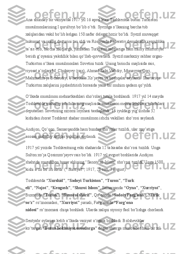 Ana shunday bir vaziyatda 1917 yil 16 aprel kuni Toshkentda butun Turkiston 
musulmonlarining I qurultoyi bo‘lib o‘tdi. Syezdga o‘lkaning barcha tub 
xalqlaridan vakil bo‘lib kelgan 150 nafar delegat hozir bo‘ldi. Syezd muvaqqat 
hukumat va uning dasturini tan oldi va Rossiyada Federativ demokratik respublika 
ta’sis etib, barcha xalqlarga, jumladan Turkiston xalqlariga ham milliy muxtoriyat 
berish g‘oyasini yakdillik bilan qo‘llab-quvvatladi. Syezd markaziy rahbar organ-
Turkiston o‘lkasi musulmonlari Sovetini tuzdi: Uning birinchi majlisida rais, 
riyosat a’zolari M. Chukayev (rais), Ahmad Zaki Validiy, Munavvar Qori, 
Mahmudxo‘ja Bexbudiy, Ubaydulla Xo‘jayev va boshqalar saylandi. Shu tariqa 
Turkiston xalqlarini jipslashtirish borasida yana bir muhim qadam qo‘yildi.
O‘lkada musulmon mehnatkashlari sho‘rolari tuzila boshlandi. 1917 yil 14 mayda 
Toshkentda mahalliy ishchilarning majlisida musulmon mehnatkashlari, ishchilari 
deputatlari Sovetining nizomi loyihasi tasdiqlandi. 15 iyuldagi yig‘ilishda 32 
kishidan iborat Toshkent shahar musulmon ishchi vakillari sho‘rosi saylandi.
Andijon, Qo‘qon, Samarqandda ham bunday sho‘rolar tuzildi, ular xay’atiga 
asosan mahalliy xalqlar vakillari saylandi.
1917 yil yozida Toshkentning eski shaharida 12 ta kasaba sho‘rosi tuzildi. Unga 
Sulton xo‘ja Qosimxo‘jayev rais bo‘ldi. 1917 yil avgust boshlarida Andijon 
shahrida musulmon hunar ahlining “Sanoiy ul-Islom” sho‘rosi tuzildi. Unga 1500 
kishi a’zo bo‘lib kirdi. (“ hurriyat”, 1917, 28-son, 7 avgust).
Toshkentda   “Xurshid” ,   “Sadoyi Turkiston” ,   “Turon” ,   “Turk 
eli” ,   “Najot” ,   “Kengash” ,   “Shuroi Islom” , Samarqanda   “Oyna” ,   “Xurriyat” , 
Buxoroda   “Turon” ,   “Buxoroi sharif” , Qo‘qonda   “Sadoiy Farg‘ona” ,   “Tirik 
so‘z”   ro‘znomalari,   “Xurriyat”   jurnali, Farg‘onada   “Farg‘ona 
nidosi”   ro‘znomasi chiqa boshladi. Ularda xalqni siyosiy faol bo‘lishga chorlandi.
Sentyabr oylariga kelib o‘lkada vaziyat o‘zgara boshladi. Bolsheviklar 
ko‘targan   “Butun hokimiyat sovetlarga”   degan shiorga munosabat ham bir xil  
