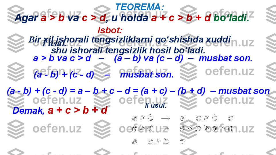 TEOREMA :
Isbot :
I   usul .
а  >   b   va   c   >   d    –    ( a   –   b )  va  ( c  –  d )  –   musbat son .
( a - b )  + (c  -  d)     –     musbat son .
( a - b )  + (c  -  d)  = а –  b  + с –  d  = (а + с) – ( b + d)   –  musbat son
Demak ,  а + с  >   b   +   d II   usul .
а  >   b    →     a  + с  >   b  +  c  
c   >   d    →    с  + b   >   d + b  
а + с  >   b   +   dB ir xil ishorali tengsizliklarni qo‘shishda xuddi 
shu ishorali tengsizlik hosil bo‘ladi . Agar  a   >   b   va   c   >   d ,  u holda   a  + с  >   b   +   d  bo‘ladi. 