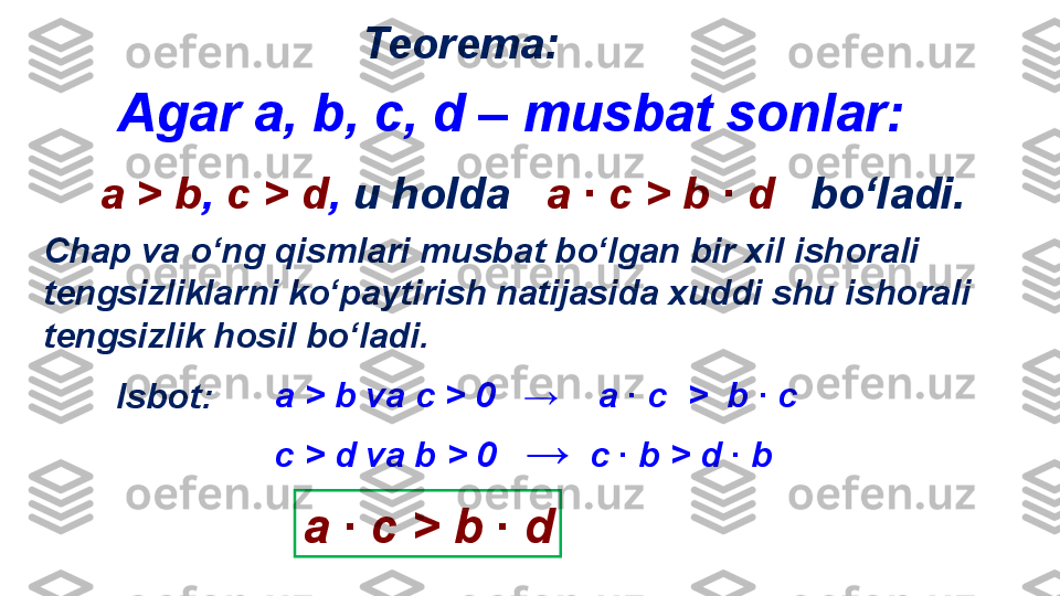 Teorema :
Isbot : а  >   b   va   c   >  0   →     a   ∙  с   >    b   ∙   c
а ∙ с  >   b  ∙  dс  >   d   va   b   >  0    →   с ∙  b > d  ∙  bChap va o‘ng qismlari musbat bo‘lgan bir xil ishorali 
tengsizliklarni ko‘paytirish natijasida xuddi shu ishorali 
tengsizlik hosil bo‘ladi.   Agar a ,  b, c, d – musbat sonlar:    
а  >   b ,   c   >   d ,  u holda      a   ∙  с  >   b   ∙   d    bo‘ladi. 