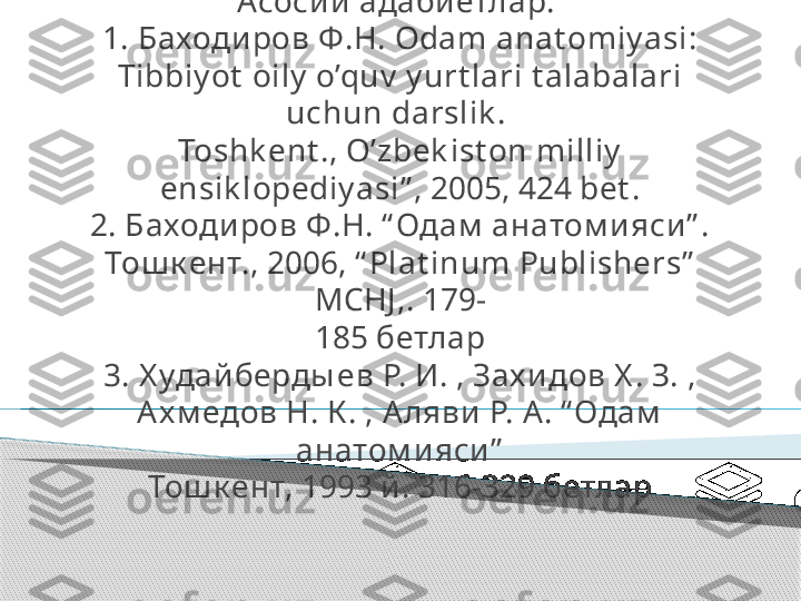 Асосий адабиётлар: 
1. Баходиров Ф.Н. Odam anat omiy asi: 
Tibbiy ot  oily  o’quv  y urt lari t alabalari 
uchun darslik . 
Toshk ent ., O’zbek ist on milliy  
ensik lopediy asi” , 2005, 424 bet .
2. Баходиров Ф.Н. “ Одам  анатом и яси” . 
Тош к ент., 2006, “ Plat inum Publishers”  
MCHJ ,. 179-
185 бетлар
3. Х удайберды ев Р. И. , Зах и дов Х . З. , 
Ах м едов Н. К . , Аляви  Р. А. “ Одам  
анатом и яси”
Тош к ент, 1993 й . 316-329 бетлар      