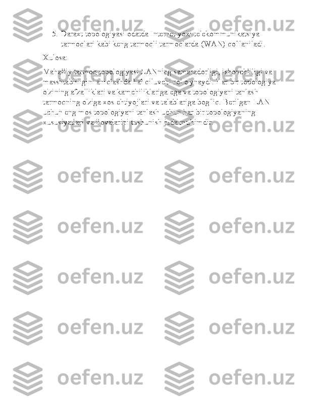 5. Daraxt topologiyasi odatda Internet yoki telekommunikatsiya 
tarmoqlari kabi keng tarmoqli tarmoqlarda (WAN) qo'llaniladi.
Xulosa:
Mahalliy tarmoq topologiyasi LANning samaradorligi, ishonchliligi va 
masshtabliligini aniqlashda hal qiluvchi rol o'ynaydi. Har bir topologiya 
o'zining afzalliklari va kamchiliklariga ega va topologiyani tanlash 
tarmoqning o'ziga xos ehtiyojlari va talablariga bog'liq. Berilgan LAN 
uchun eng mos topologiyani tanlash uchun har bir topologiyaning 
xususiyatlari va ilovalarini tushunish juda muhimdir. 
