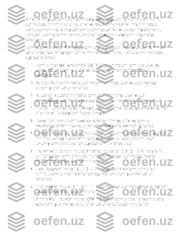 Kirish. Kompyuter tarmoqlari zamonaviy texnologiyalarning muhim qismi bo'lib, 
qurilmalarga bir-biri bilan aloqa qilish va resurslarni almashish imkonini beradi. 
Ushbu taqmdimotda kompyuter tarmoqlarining tuzilishi va ulardan foydalanishni, 
jumladan ularning komponentlari, protokollari va topologiyalarini o'rganishga 
qaratilgan.
Tarmoq komponentlari Kompyuter tarmoqlari qurilmalar o'rtasida aloqani ta'minlash 
uchun birgalikda ishlaydigan turli komponentlardan iborat. Ushbu komponentlarga 
quyidagilar kiradi:
1. Tarmoq interfeysi kartalari (NICs): NIClar qurilmalarni tarmoqqa ulash va 
ularga ma'lumotlarni yuborish va qabul qilish imkonini berish uchun 
javobgardir.
2. Kalitlar: Kalitlar bir nechta qurilmalarni bir-biriga ulash va ular orasidagi 
aloqani yoqish uchun ishlatiladi.
3. Routerlar: Routerlar bir nechta tarmoqlarni bir-biriga ulash va turli 
tarmoqlardagi qurilmalar o'rtasidagi aloqani osonlashtirish uchun ishlatiladi.
4. Hublar: Hublar kalitlarga o'xshaydi, lekin ular bir xil aqlga ega emas va kalitlar 
bilan bir xil funktsiyalarni bajara olmaydi.
5. Faervollar: Tarmoqlarni ruxsatsiz kirishdan himoya qilish va tarmoq 
resurslariga kirishni nazorat qilish uchun xavfsizlik devorlari ishlatiladi.
6. Tarmoq protokollari Tarmoq protokollari - bu qurilmalarning tarmoq orqali bir-
biri bilan qanday bog'lanishini tartibga soluvchi qoidalar to'plami. Ba'zi 
umumiy tarmoq protokollari quyidagilarni o'z ichiga oladi:
7. Transmission Control Protocol/Internet Protocol (TCP/IP): TCP/IP eng ko p ʻ
qo llaniladigan tarmoq protokoli bo lib, tarmoqdagi qurilmalar o rtasida 	
ʻ ʻ ʻ
ma lumotlar qanday uzatilishini boshqaradi.
ʼ
8. User Datagram Protocol (UDP): UDP oddiy, ulanishsiz tarmoq protokoli 
bo lib, u tarmoq orqali kichik hajmdagi ma lumotlarni yuborish uchun 
ʻ ʼ
ishlatiladi.
9. File Transfer Protocol (FTP): FTP - bu tarmoqdagi qurilmalar o'rtasida fayllarni
uzatish uchun ishlatiladigan protokol.
10. Simple Mail Transfer Protocol (SMTP): SMTP tarmoq orqali elektron pochta 
xabarlarini yuborish va qabul qilish uchun ishlatiladigan protokoldir. 