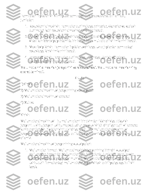 Tarmoqdan foydalanish Kompyuter tarmoqlari turli maqsadlarda qo'llaniladi, 
jumladan:
1. Resurslarni almashish: Tarmoqlar qurilmalarga printerlar, skanerlar va saqlash 
qurilmalari kabi resurslarni almashish imkonini beradi.
2. Aloqa: Tarmoqlar foydalanuvchilarga elektron pochta, xabar almashish va 
video konferentsiya yordamida bir-birlari bilan muloqot qilish imkonini beradi.
3. Masofaviy kirish: Tarmoqlar foydalanuvchilarga uzoq joylardan tarmoqdagi 
resurslarga kirish imkonini beradi.
4. Internetga kirish: Tarmoqlar qurilmalarga Internetga ulanish va onlayn 
resurslarga kirish imkonini beradi.
Malumotlarni almashish jarayonini xarakteristikasi. Malumotlar almashishning 
aparat taminoti.
REJA:
1)Kirish
2)  Ma'lumotlar almashinuvi jarayonining xususiyatlari
3) Ma'lumotlar almashinuvi apparati
4) Xulosa
Kirish:
Ma'lumotlar almashinuvi - bu ma'lumotlarni bir tizimdan ikkinchisiga o'tkazish 
jarayoni. Ushbu jarayon ushbu maqsad uchun maxsus ishlab chiqilgan turli xil apparat
komponentlaridan foydalanishni o'z ichiga oladi.  Biz ma'lumotlar almashinuvi 
jarayonining xususiyatlarini va unda qo'llaniladigan texnik vositalarni muhokama 
qilamiz.
Ma'lumotlar almashinuvi jarayonining xususiyatlari:
1. Ma'lumotlar formati: Ma'lumot almashish jarayonining birinchi xususiyati 
ma'lumotlar formatidir. Ma'lumotlar turli formatlarda, jumladan, matn, tasvir, 
audio va videoda almashinuvi mumkin. Ma'lumotlar almashinuvi apparati 
ushbu turli formatlardagi ma'lumotlarni qayta ishlash qobiliyatiga ega bo'lishi 
kerak. 