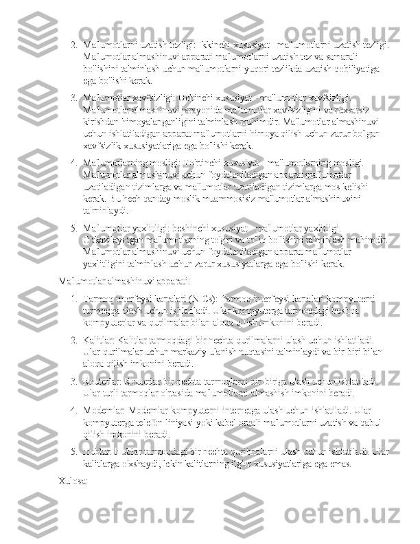 2. Ma'lumotlarni uzatish tezligi: Ikkinchi xususiyat - ma'lumotlarni uzatish tezligi.
Ma'lumotlar almashinuvi apparati ma'lumotlarni uzatish tez va samarali 
bo'lishini ta'minlash uchun ma'lumotlarni yuqori tezlikda uzatish qobiliyatiga 
ega bo'lishi kerak.
3. Ma'lumotlar xavfsizligi: Uchinchi xususiyat - ma'lumotlar xavfsizligi. 
Ma'lumotlar almashinuvi jarayonida ma'lumotlar xavfsizligini va ruxsatsiz 
kirishdan himoyalanganligini ta'minlash muhimdir. Ma'lumotlar almashinuvi 
uchun ishlatiladigan apparat ma'lumotlarni himoya qilish uchun zarur bo'lgan 
xavfsizlik xususiyatlariga ega bo'lishi kerak.
4. Ma'lumotlarning mosligi: To'rtinchi xususiyat - ma'lumotlarning mosligi. 
Ma'lumotlar almashinuvi uchun foydalaniladigan apparat ma'lumotlar 
uzatiladigan tizimlarga va ma'lumotlar uzatiladigan tizimlarga mos kelishi 
kerak. Bu hech qanday moslik muammosisiz ma'lumotlar almashinuvini 
ta'minlaydi.
5. Ma'lumotlar yaxlitligi: beshinchi xususiyat - ma'lumotlar yaxlitligi. 
O'tkazilayotgan ma'lumotlarning to'g'ri va to'liq bo'lishini ta'minlash muhimdir. 
Ma'lumotlar almashinuvi uchun foydalaniladigan apparat ma'lumotlar 
yaxlitligini ta'minlash uchun zarur xususiyatlarga ega bo'lishi kerak.
Ma'lumotlar almashinuvi apparati:
1. Tarmoq interfeysi kartalari (NICs): Tarmoq interfeysi kartalari kompyuterni 
tarmoqqa ulash uchun ishlatiladi. Ular kompyuterga tarmoqdagi boshqa 
kompyuterlar va qurilmalar bilan aloqa qilish imkonini beradi.
2. Kalitlar: Kalitlar tarmoqdagi bir nechta qurilmalarni ulash uchun ishlatiladi. 
Ular qurilmalar uchun markaziy ulanish nuqtasini ta'minlaydi va bir-biri bilan 
aloqa qilish imkonini beradi.
3. Routerlar: Routerlar bir nechta tarmoqlarni bir-biriga ulash uchun ishlatiladi. 
Ular turli tarmoqlar o'rtasida ma'lumotlarni almashish imkonini beradi.
4. Modemlar: Modemlar kompyuterni internetga ulash uchun ishlatiladi. Ular 
kompyuterga telefon liniyasi yoki kabel orqali ma'lumotlarni uzatish va qabul 
qilish imkonini beradi.
5. Hublar: Hublar tarmoqdagi bir nechta qurilmalarni ulash uchun ishlatiladi. Ular
kalitlarga o'xshaydi, lekin kalitlarning ilg'or xususiyatlariga ega emas.
Xulosa: 